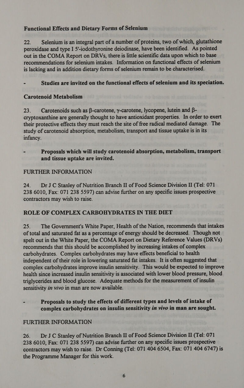 Functional Effects and Dietary Forms of Selenium 22. Selenium is an integral part of a number of proteins, two of which, glutathione peroxidase and type I 5'-iodothyronine deiodinase, have been identified. As pointed out in the COMA Report on DRVs, there is little scientific data upon which to base recommendations for selenium intakes. Information on functional effects of selenium is lacking and in addition dietary forms of selenium remain to be characterised. - Studies are invited on the functional effects of selenium and its speciation. Carotenoid Metabolism 23. Carotenoids such as B-carotene, y-carotene, lycopene, lutein and B- cryptoxanthine are generally thought to have antioxidant properties. In order to exert their protective effects they must reach the site of free radical mediated damage. The study of carotenoid absorption, metabolism, transport and tissue uptake is in its infancy. ~ Proposals which will study carotenoid absorption, metabolism, transport and tissue uptake are invited. FURTHER INFORMATION 24. DrJC Stanley of Nutrition Branch II of Food Science Division II (Tel: 071 238 6010, Fax: 071 238 5597) can advise further on any specific issues prospective contractors may wish to raise. ROLE OF COMPLEX CARBOHYDRATES IN THE DIET 25: The Government's White Paper, Health of the Nation, recommends that intakes of total and saturated fat as a percentage of energy should be decreased. Though not spelt out in the White Paper, the COMA Report on Dietary Reference Values (DRVs) recommends that this should be accomplished by increasing intakes of complex carbohydrates. Complex carbohydrates may have effects beneficial to health independent of their role in lowering saturated fat intakes. It is often suggested that complex carbohydrates improve insulin sensitivity. This would be expected to improve health since increased insulin sensitivity is associated with lower blood pressure, blood triglycerides and blood glucose. Adequate methods for the measurement of insulin sensitivity in vivo in man are now available. - Proposals to study the effects of different types and levels of intake of complex carbohydrates on insulin sensitivity in vivo in man are sought. FURTHER INFORMATION 26. | DrJC Stanley of Nutrition Branch II of Food Science Division II (Tel: 071 238 6010, Fax: 071 238 5597) can advise further on any specific issues prospective contractors may wish to raise. Dr Conning (Tel: 071 404 6504, Fax: 071 404 6747) is the Programme Manager for this work.
