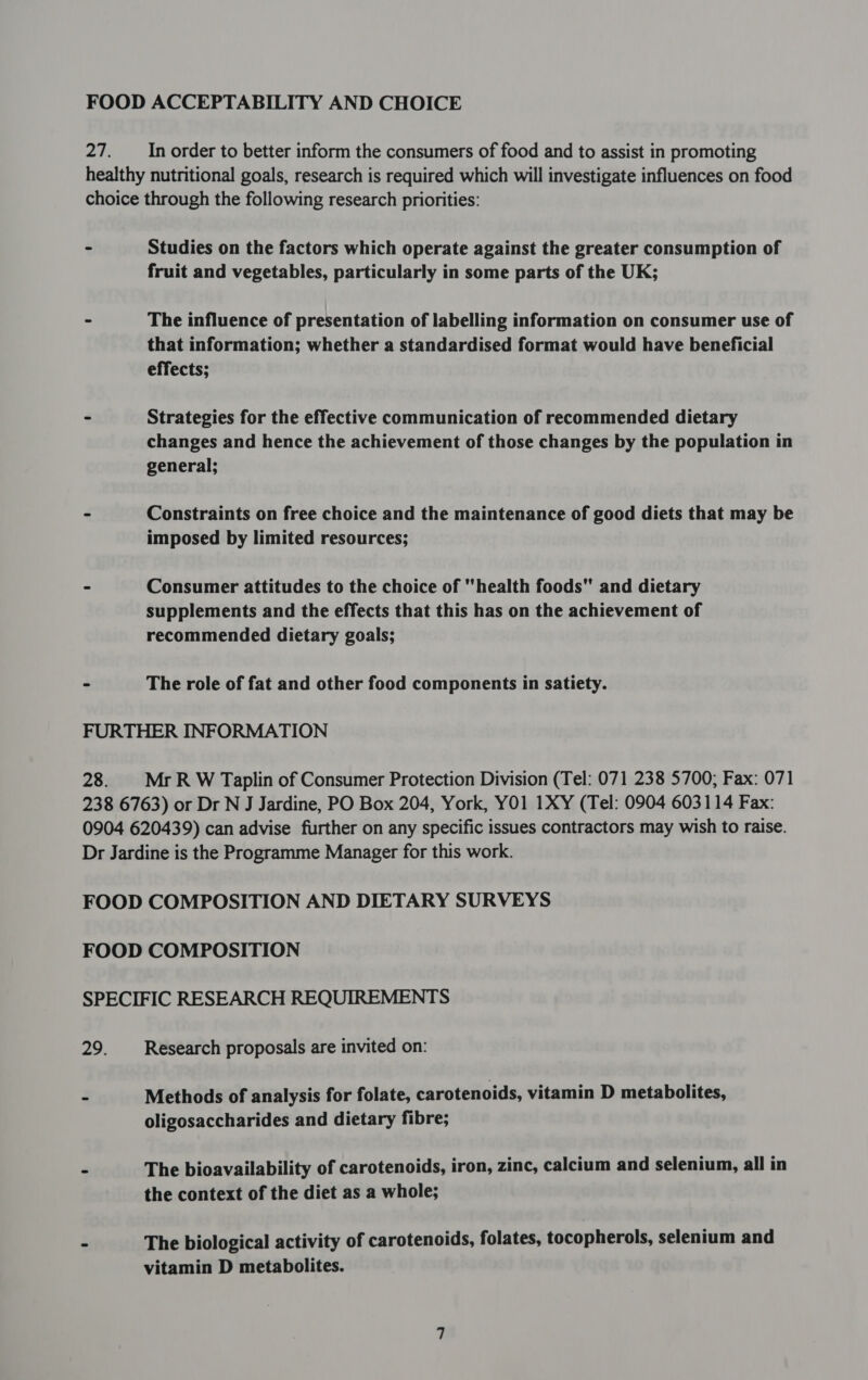 FOOD ACCEPTABILITY AND CHOICE 27. In order to better inform the consumers of food and to assist in promoting healthy nutritional goals, research is required which will investigate influences on food choice through the following research priorities: ~ Studies on the factors which operate against the greater consumption of fruit and vegetables, particularly in some parts of the UK; &gt; The influence of presentation of labelling information on consumer use of that information; whether a standardised format would have beneficial effects; ~ Strategies for the effective communication of recommended dietary changes and hence the achievement of those changes by the population in general; - Constraints on free choice and the maintenance of good diets that may be imposed by limited resources; - Consumer attitudes to the choice of health foods and dietary supplements and the effects that this has on the achievement of recommended dietary goals; - The role of fat and other food components in satiety. FURTHER INFORMATION 28. |MrR W Taplin of Consumer Protection Division (Tel: 071 238 5700; Fax: 071 238 6763) or Dr N J Jardine, PO Box 204, York, YO1 1XY (Tel: 0904 603114 Fax: 0904 620439) can advise further on any specific issues contractors may wish to raise. Dr Jardine is the Programme Manager for this work. FOOD COMPOSITION AND DIETARY SURVEYS FOOD COMPOSITION SPECIFIC RESEARCH REQUIREMENTS 29. Research proposals are invited on: - Methods of analysis for folate, carotenoids, vitamin D metabolites, oligosaccharides and dietary fibre; - The bioavailability of carotenoids, iron, zinc, calcium and selenium, all in the context of the diet as a whole; - The biological activity of carotenoids, folates, tocopherols, selenium and vitamin D metabolites.