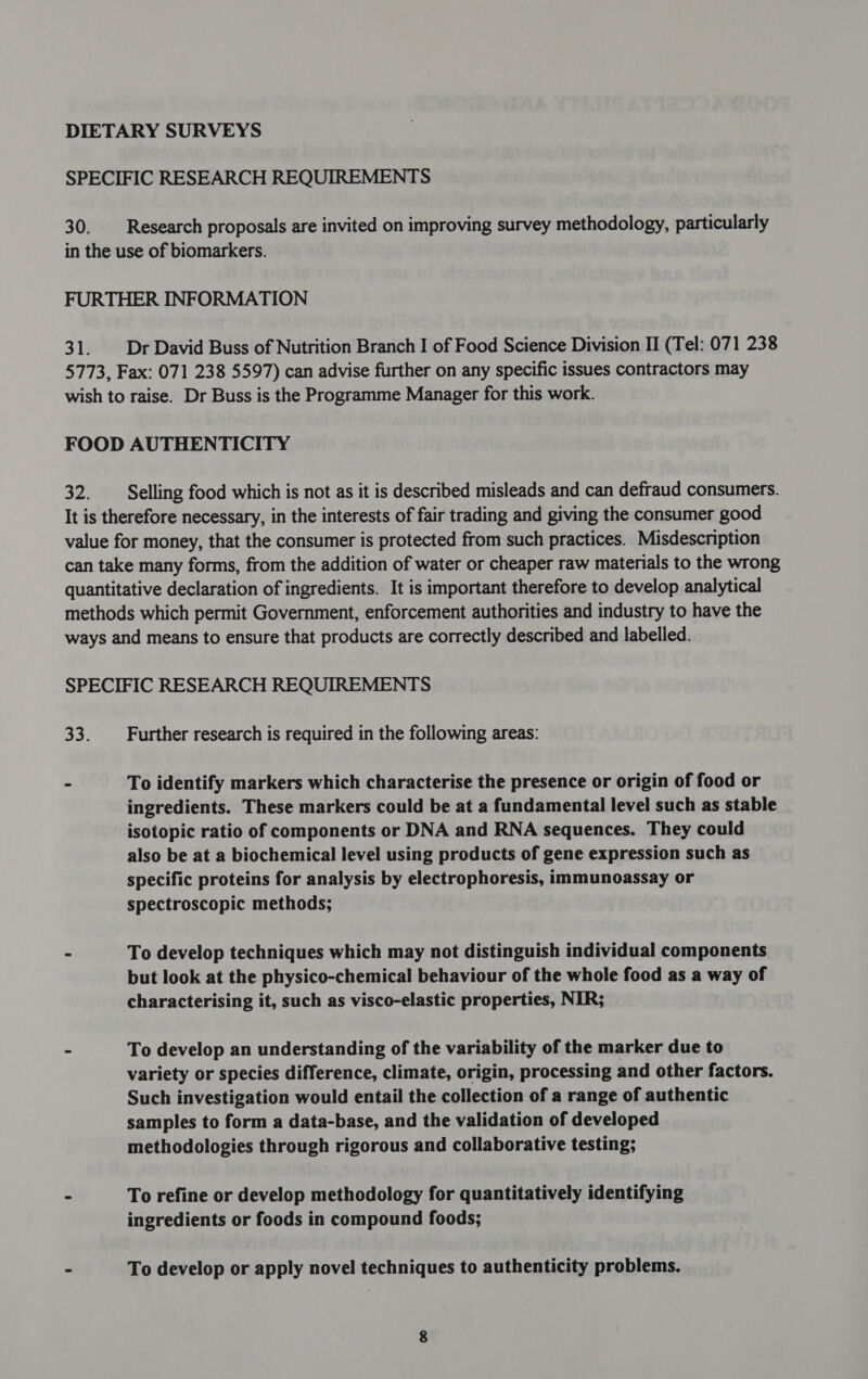 DIETARY SURVEYS SPECIFIC RESEARCH REQUIREMENTS 30. Research proposals are invited on improving survey methodology, particularly in the use of biomarkers. FURTHER INFORMATION 31. Dr David Buss of Nutrition Branch I of Food Science Division II (Tel: 071 238 5773, Fax: 071 238 5597) can advise further on any specific issues contractors may wish to raise. Dr Buss is the Programme Manager for this work. FOOD AUTHENTICITY 32. Selling food which is not as it is described misleads and can defraud consumers. It is therefore necessary, in the interests of fair trading and giving the consumer good value for money, that the consumer is protected from such practices. Misdescription can take many forms, from the addition of water or cheaper raw materials to the wrong quantitative declaration of ingredients. It is important therefore to develop analytical methods which permit Government, enforcement authorities and industry to have the ways and means to ensure that products are correctly described and labelled. SPECIFIC RESEARCH REQUIREMENTS 33. Further research is required in the following areas: » To identify markers which characterise the presence or origin of food or ingredients. These markers could be at a fundamental level such as stable isotopic ratio of components or DNA and RNA sequences. They could also be at a biochemical level using products of gene expression such as specific proteins for analysis by electrophoresis, immunoassay or spectroscopic methods; - To develop techniques which may not distinguish individual components but look at the physico-chemical behaviour of the whole food as a way of characterising it, such as visco-elastic properties, NIR; - To develop an understanding of the variability of the marker due to variety or species difference, climate, origin, processing and other factors. Such investigation would entail the collection of a range of authentic samples to form a data-base, and the validation of developed methodologies through rigorous and collaborative testing; ~ To refine or develop methodology for quantitatively identifying ingredients or foods in compound foods; - To develop or apply novel techniques to authenticity problems.