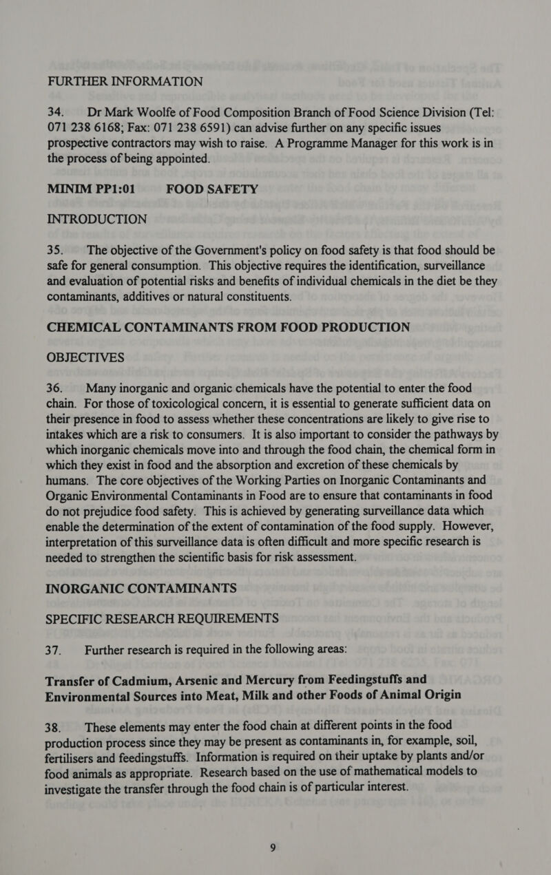 34. | Dr Mark Woolfe of Food Composition Branch of Food Science Division (Tel: 071 238 6168; Fax: 071 238 6591) can advise further on any specific issues prospective contractors may wish to raise. A Programme Manager for this work is in the process of being appointed. MINIM PP1:01 FOOD SAFETY INTRODUCTION 35. The objective of the Government's policy on food safety is that food should be safe for general consumption. This objective requires the identification, surveillance and evaluation of potential risks and benefits of individual chemicals in the diet be they contaminants, additives or natural constituents. CHEMICAL CONTAMINANTS FROM FOOD PRODUCTION OBJECTIVES 36. Many inorganic and organic chemicals have the potential to enter the food chain. For those of toxicological concern, it is essential to generate sufficient data on their presence in food to assess whether these concentrations are likely to give rise to intakes which are a risk to consumers. It is also important to consider the pathways by which inorganic chemicals move into and through the food chain, the chemical form in which they exist in food and the absorption and excretion of these chemicals by humans. The core objectives of the Working Parties on Inorganic Contaminants and Organic Environmental Contaminants in Food are to ensure that contaminants in food do not prejudice food safety. This is achieved by generating surveillance data which enable the determination of the extent of contamination of the food supply. However, interpretation of this surveillance data is often difficult and more specific research is needed to strengthen the scientific basis for risk assessment. INORGANIC CONTAMINANTS SPECIFIC RESEARCH REQUIREMENTS 37. Further research is required in the following areas: Transfer of Cadmium, Arsenic and Mercury from Feedingstuffs and Environmental Sources into Meat, Milk and other Foods of Animal Origin 38. These elements may enter the food chain at different points in the food production process since they may be present as contaminants in, for example, soil, fertilisers and feedingstuffs. Information is required on their uptake by plants and/or food animals as appropriate. Research based on the use of mathematical models to investigate the transfer through the food chain is of particular interest.