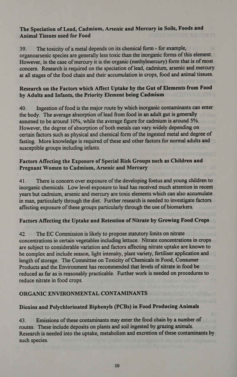 The Speciation of Lead, Cadmium, Arsenic and Mercury in Soils, Foods and Animal Tissues used for Food 39. The toxicity of a metal depends on its chemical form - for example, organoarsenic species are generally less toxic than the inorganic forms of this element. However, in the case of mercury it is the organic (methylmercury) form that is of most concern. Research is required on the speciation of lead, cadmium, arsenic and mercury at all stages of the food chain and their accumulation in crops, food and animal tissues. Research on the Factors which Affect Uptake by the Gut of Elements from Food by Adults and Infants, the Priority Element being Cadmium 40. Ingestion of food is the major route by which inorganic contaminants can enter the body. The average absorption of lead from food in an adult gut is generally assumed to be around 10%, while the average figure for cadmium is around 5%. However, the degree of absorption of both metals can vary widely depending on certain factors such as physical and chemical form of the ingested metal and degree of fasting. More knowledge is required of these and other factors for normal adults and susceptible groups including infants. Factors Affecting the Exposure of Special Risk Groups such as Children and Pregnant Women to Cadmium, Arsenic and Mercury 41. There is concern over exposure of the developing foetus and young children to inorganic chemicals. Low level exposure to lead has received much attention in recent years but cadmium, arsenic and mercury are toxic elements which can also accumulate in man, particularly through the diet. Further research is needed to investigate factors affecting exposure of these groups particularly through the use of biomarkers. Factors Affecting the Uptake and Retention of Nitrate by Growing Food Crops 42. | The EC Commission is likely to propose statutory limits on nitrate concentrations in certain vegetables including lettuce. Nitrate concentrations in crops are subject to considerable variation and factors affecting nitrate uptake are known to be complex and include season, light intensity, plant variety, fertiliser application and length of storage. The Committee on Toxicity of Chemicals in Food, Consumer Products and the Environment has recommended that levels of nitrate in food be reduced as far as is reasonably practicable. Further work is needed on procedures to reduce nitrate in food crops. ORGANIC ENVIRONMENTAL CONTAMINANTS Dioxins and Polychlorinated Biphenyls (PCBs) in Food Producing Animals 43. | Emissions of these contaminants may enter the food chain by a number of routes. These include deposits on plants and soil ingested by grazing animals. Research is needed into the uptake, metabolism and excretion of these contaminants by such species.