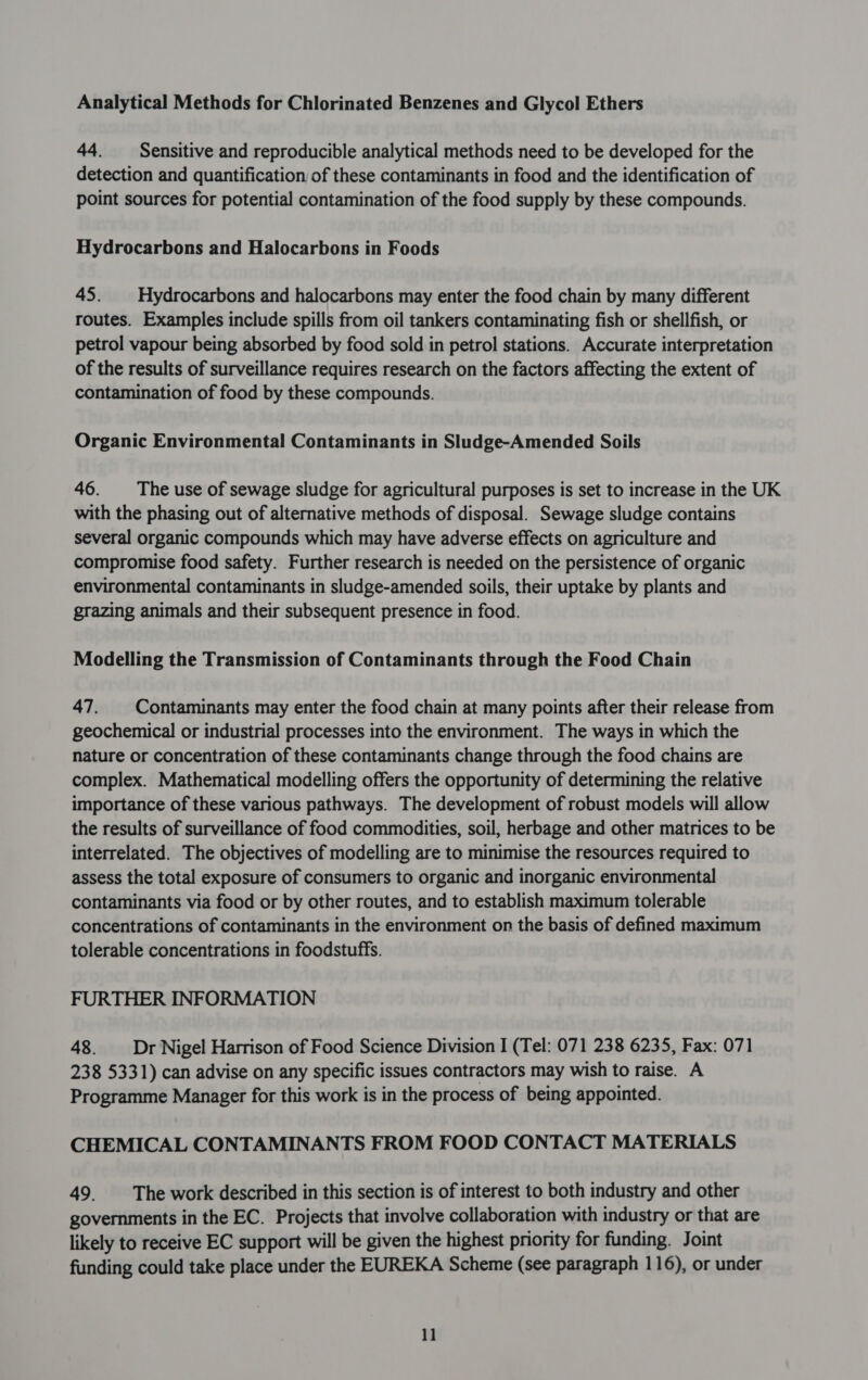 Analytical Methods for Chlorinated Benzenes and Glycol Ethers 44. Sensitive and reproducible analytical methods need to be developed for the detection and quantification of these contaminants in food and the identification of point sources for potential contamination of the food supply by these compounds. Hydrocarbons and Halocarbons in Foods 45. | Hydrocarbons and halocarbons may enter the food chain by many different routes. Examples include spills from oil tankers contaminating fish or shellfish, or petrol vapour being absorbed by food sold in petrol stations. Accurate interpretation of the results of surveillance requires research on the factors affecting the extent of contamination of food by these compounds. Organic Environmental Contaminants in Sludge-Amended Soils 46. The use of sewage sludge for agricultural purposes is set to increase in the UK with the phasing out of alternative methods of disposal. Sewage sludge contains several organic compounds which may have adverse effects on agriculture and compromise food safety. Further research is needed on the persistence of organic environmental contaminants in sludge-amended soils, their uptake by plants and grazing animals and their subsequent presence in food. Modelling the Transmission of Contaminants through the Food Chain 47. Contaminants may enter the food chain at many points after their release from geochemical or industrial processes into the environment. The ways in which the nature or concentration of these contaminants change through the food chains are complex. Mathematical modelling offers the opportunity of determining the relative importance of these various pathways. The development of robust models will allow the results of surveillance of food commodities, soil, herbage and other matrices to be interrelated. The objectives of modelling are to minimise the resources required to assess the total exposure of consumers to organic and inorganic environmental contaminants via food or by other routes, and to establish maximum tolerable concentrations of contaminants in the environment on the basis of defined maximum tolerable concentrations in foodstuffs. FURTHER INFORMATION 48. Dr Nigel Harrison of Food Science Division I (Tel: 071 238 6235, Fax: 071 238 5331) can advise on any specific issues contractors may wish to raise. A Programme Manager for this work is in the process of being appointed. CHEMICAL CONTAMINANTS FROM FOOD CONTACT MATERIALS 49. The work described in this section is of interest to both industry and other governments in the EC. Projects that involve collaboration with industry or that are likely to receive EC support will be given the highest priority for funding. Joint funding could take place under the EUREKA Scheme (see paragraph 116), or under