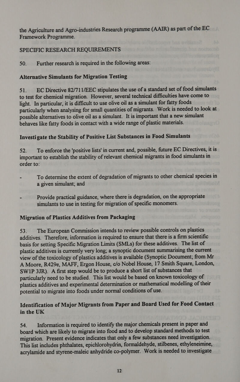 the Agriculture and Agro-industries Research programme (AAIR) as part of the EC Framework Programme. SPECIFIC RESEARCH REQUIREMENTS 50. Further research is required in the following areas: Alternative Simulants for Migration Testing 51. EC Directive 82/711/EEC stipulates the use of a standard set of food simulants to test for chemical migration. However, several technical difficulties have come to light. In particular, it is difficult to use olive oil as a simulant for fatty foods particularly when analysing for small quantities of migrants. Work is needed to look at possible alternatives to olive oil as a simulant. It is important that a new simulant behaves like fatty foods in contact with a wide range of plastic materials. Investigate the Stability of Positive List Substances in Food Simulants 52 To enforce the ‘positive lists' in current and, possible, future EC Directives, it is important to establish the stability of relevant chemical migrants in food simulants in order to: - To determine the extent of degradation of migrants to other chemical species in a given simulant; and - Provide practical guidance, where there is degradation, on the appropriate simulants to use in testing for migration of specific monomers. Migration of Plastics Additives from Packaging 53. The European Commission intends to review possible controls on plastics additives. Therefore, information is required to ensure that there is a firm scientific basis for setting Specific Migration Limits (SMLs) for these additives. The list of plastic additives is currently very long; a synoptic document summarising the current view of the toxicology of plastics additives is available (Synoptic Document, from Mr A Moore, R429e, MAFF, Ergon House, c/o Nobel House, 17 Smith Square, London, SWIP 3JR). A first step would be to produce a short list of substances that particularly need to be studied. This list would be based on known toxicology of plastics additives and experimental determination or mathematical modelling of their potential to migrate into foods under normal conditions of use. Identification of Major Migrants from Paper and Board Used for Food Contact in the UK 54. Information is required to identify the major chemicals present in paper and board which are likely to migrate into food and to develop standard methods to test migration. Present evidence indicates that only a few substances need investigation. This list includes phthalates, epichlorohydrin, formaldehyde, stilbenes, ethyleneimine, acrylamide and styrene-maleic anhydride co-polymer. Work is needed to investigate