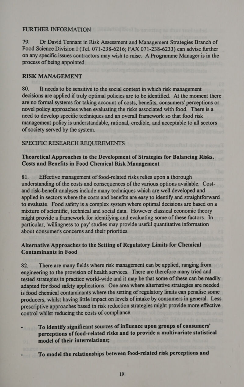 79. Dr David Tennant in Risk Assessment and Management Strategies Branch of Food Science Division I (Tel. 071-238-6216; FAX 071-238-6233) can advise further on any specific issues contractors may wish to raise. A Programme Manager is in the process of being appointed. RISK MANAGEMENT 80. _—_ It needs to be sensitive to the social context in which risk management decisions are applied if truly optimal policies are to be identified. At the moment there are no formal systems for taking account of costs, benefits, consumers’ perceptions or novel policy approaches when evaluating the risks associated with food. There is a need to develop specific techniques and an overall framework so that food risk management policy is understandable, rational, credible, and acceptable to all sectors of society served by the system. SPECIFIC RESEARCH REQUIREMENTS Theoretical Approaches to the Development of Strategies for Balancing Risks, Costs and Benefits in Food Chemical Risk Management 81. Effective management of food-related risks relies upon a thorough understanding of the costs and consequences of the various options available. Cost- and risk-benefit analyses include many techniques which are well developed and applied in sectors where the costs and benefits are easy to identify and straightforward to evaluate. Food safety is a complex system where optimal decisions are based on a mixture of scientific, technical and social data. However classical economic theory might provide a framework for identifying and evaluating some of these factors. In particular, ‘willingness to pay' studies may provide useful quantitative information about consumer's concerns and their priorities. Alternative Approaches to the Setting of Regulatory Limits for Chemical Contaminants in Food 82. There are many fields where risk management can be applied, ranging from engineering to the provision of health services. There are therefore many tried and tested strategies in practice world-wide and it may be that some of these can be readily adapted for food safety applications. One area where alternative strategies are needed is food chemical contaminants where the setting of regulatory limits can penalise some producers, whilst having little impact on levels of intake by consumers in general. Less prescriptive approaches based in risk reduction strategies might provide more effective control whilst reducing the costs of compliance. - To identify significant sources of influence upon groups of consumers’ perceptions of food-related risks and to provide a multivariate statistical model of their interrelations; - To model the relationships between food-related risk perceptions and