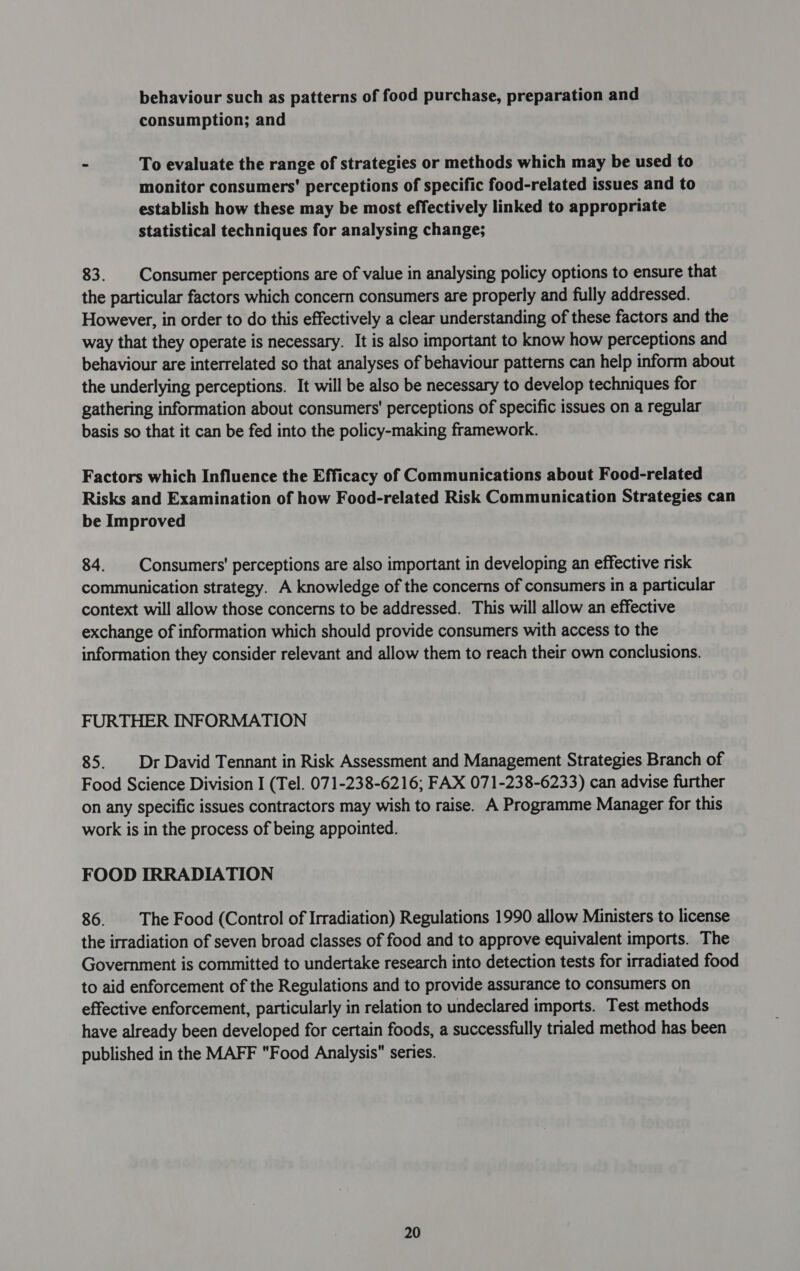 behaviour such as patterns of food purchase, preparation and consumption; and - To evaluate the range of strategies or methods which may be used to monitor consumers’ perceptions of specific food-related issues and to establish how these may be most effectively linked to appropriate statistical techniques for analysing change; 83. Consumer perceptions are of value in analysing policy options to ensure that the particular factors which concern consumers are properly and fully addressed. However, in order to do this effectively a clear understanding of these factors and the way that they operate is necessary. It is also important to know how perceptions and behaviour are interrelated so that analyses of behaviour patterns can help inform about the underlying perceptions. It will be also be necessary to develop techniques for gathering information about consumers’ perceptions of specific issues on a regular basis so that it can be fed into the policy-making framework. Factors which Influence the Efficacy of Communications about Food-related Risks and Examination of how Food-related Risk Communication Strategies can be Improved 84. Consumers’ perceptions are also important in developing an effective risk communication strategy. A knowledge of the concerns of consumers in a particular context will allow those concerns to be addressed. This will allow an effective exchange of information which should provide consumers with access to the information they consider relevant and allow them to reach their own conclusions. FURTHER INFORMATION 85. | Dr David Tennant in Risk Assessment and Management Strategies Branch of Food Science Division I (Tel. 071-238-6216; FAX 071-238-6233) can advise further on any specific issues contractors may wish to raise. A Programme Manager for this work is in the process of being appointed. FOOD IRRADIATION 86. The Food (Control of Irradiation) Regulations 1990 allow Ministers to license the irradiation of seven broad classes of food and to approve equivalent imports. The Government is committed to undertake research into detection tests for irradiated food to aid enforcement of the Regulations and to provide assurance to consumers on effective enforcement, particularly in relation to undeclared imports. Test methods have already been developed for certain foods, a successfully trialed method has been published in the MAFF Food Analysis series.