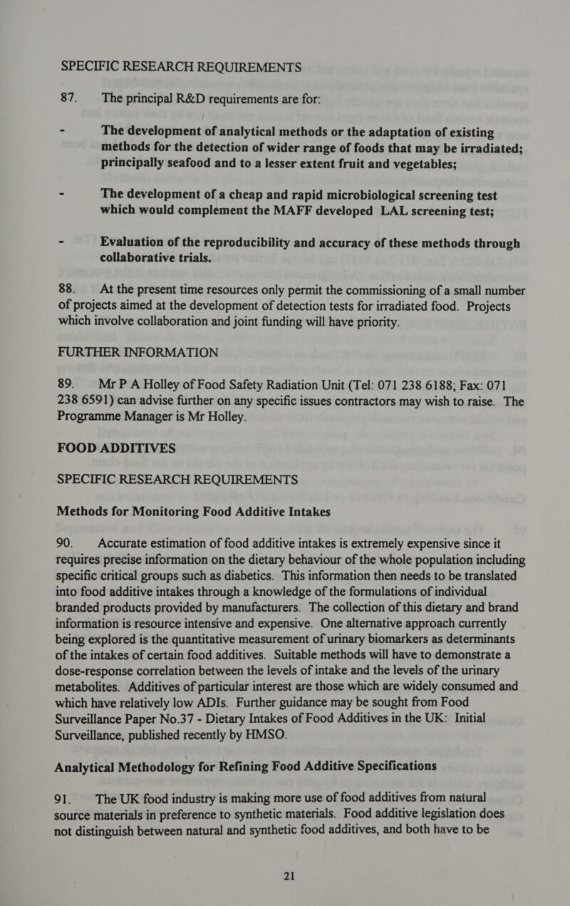 SPECIFIC RESEARCH REQUIREMENTS 87. The principal R&amp;D requirements are for: = The development of analytical methods or the adaptation of existing methods for the detection of wider range of foods that may be irradiated; principally seafood and to a lesser extent fruit and vegetables; - The development of a cheap and rapid microbiological screening test which would complement the MAFF developed LAL screening test; - Evaluation of the reproducibility and accuracy of these methods through collaborative trials. 88. At the present time resources only permit the commissioning of a small number of projects aimed at the development of detection tests for irradiated food. Projects which involve collaboration and joint funding will have priority. FURTHER INFORMATION 89. MrPA Holley of Food Safety Radiation Unit (Tel: 071 238 6188; Fax: 071 238 6591) can advise further on any specific issues contractors may wish to raise. The Programme Manager is Mr Holley. FOOD ADDITIVES SPECIFIC RESEARCH REQUIREMENTS Methods for Monitoring Food Additive Intakes 90. Accurate estimation of food additive intakes is extremely expensive since it requires precise information on the dietary behaviour of the whole population including specific critical groups such as diabetics. This information then needs to be translated into food additive intakes through a knowledge of the formulations of individual branded products provided by manufacturers. The collection of this dietary and brand information is resource intensive and expensive. One alternative approach currently being explored is the quantitative measurement of urinary biomarkers as determinants of the intakes of certain food additives. Suitable methods will have to demonstrate a dose-response correlation between the levels of intake and the levels of the urinary metabolites. Additives of particular interest are those which are widely consumed and which have relatively low ADIs. Further guidance may be sought from Food Surveillance Paper No.37 - Dietary Intakes of Food Additives in the UK: Initial Surveillance, published recently by HMSO. Analytical Methodology for Refining Food Additive Specifications 91. The UK food industry is making more use of food additives from natural source materials in preference to synthetic materials. Food additive legislation does not distinguish between natural and synthetic food additives, and both have to be