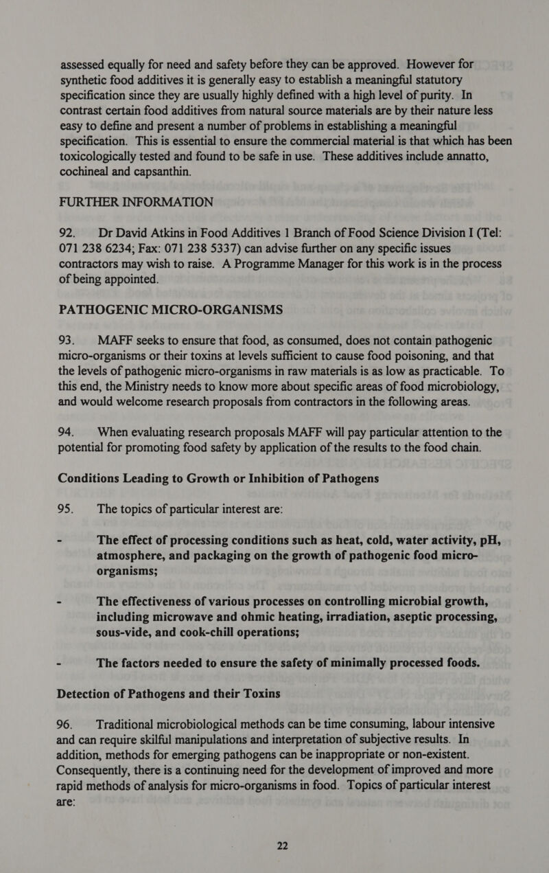 assessed equally for need and safety before they can be approved. However for synthetic food additives it is generally easy to establish a meaningful statutory specification since they are usually highly defined with a high level of purity. In contrast certain food additives from natural source materials are by their nature less easy to define and present a number of problems in establishing a meaningful specification. This is essential to ensure the commercial material is that which has been toxicologically tested and found to be safe in use. These additives include annatto, cochineal and capsanthin. FURTHER INFORMATION 92. Dr David Atkins in Food Additives 1 Branch of Food Science Division I (Tel: 071 238 6234; Fax: 071 238 5337) can advise further on any specific issues contractors may wish to raise. A Programme Manager for this work is in the process of being appointed. PATHOGENIC MICRO-ORGANISMS 93. MAFF seeks to ensure that food, as consumed, does not contain pathogenic micro-organisms or their toxins at levels sufficient to cause food poisoning, and that the levels of pathogenic micro-organisms in raw materials is as low as practicable. To this end, the Ministry needs to know more about specific areas of food microbiology, and would welcome research proposals from contractors in the following areas. 94. | When evaluating research proposals MAFF will pay particular attention to the potential for promoting food safety by application of the results to the food chain. Conditions Leading to Growth or Inhibition of Pathogens 95. The topics of particular interest are: - The effect of processing conditions such as heat, cold, water activity, pH, atmosphere, and packaging on the growth of pathogenic food micro- organisms; - The effectiveness of various processes on controlling microbial growth, including microwave and ohmic heating, irradiation, aseptic processing, sous-vide, and cook-chill operations; - The factors needed to ensure the safety of minimally processed foods. Detection of Pathogens and their Toxins 96. Traditional microbiological methods can be time consuming, labour intensive and can require skilful manipulations and interpretation of subjective results. In addition, methods for emerging pathogens can be inappropriate or non-existent. Consequently, there is a continuing need for the development of improved and more rapid methods of analysis for micro-organisms in food. Topics of particular interest are: