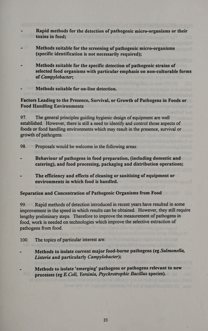 - Rapid methods for the detection of pathogenic micro-organisms or their toxins in food; - Methods suitable for the screening of pathogenic micro-organisms (specific identification is not necessarily required); - Methods suitable for the specific detection of pathogenic strains of selected food organisms with particular emphasis on non-culturable forms of Campylobacter; - Methods suitable for on-line detection. Factors Leading to the Presence, Survival, or Growth of Pathogens in Foods or Food Handling Environments 97. The general principles guiding hygienic design of equipment are well established. However, there is still a need to identify and control those aspects of foods or food handling environments which may result in the presence, survival or growth of pathogens. 98. Proposals would be welcome in the following areas: - Behaviour of pathogens in food preparation, (including domestic and catering), and food processing, packaging and distribution operations; - The efficiency and effects of cleaning or sanitising of equipment or environments in which food is handled. Separation and Concentration of Pathogenic Organisms from Food 99. _ Rapid methods of detection introduced in recent years have resulted in some improvement in the speed in which results can be obtained. However, they still require lengthy preliminary steps. Therefore to improve the measurement of pathogens in food, work is needed on technologies which improve the selective extraction of pathogens from food. 100. The topics of particular interest are: - Methods to isolate current major food-borne pathogens (eg Salmonella, Listeria and particularly Campylobacter); - Methods to isolate ‘emerging’ pathogens or pathogens relevant to new processes (eg E.Coli, Yersinia, Psychrotrophic Bacillus species).