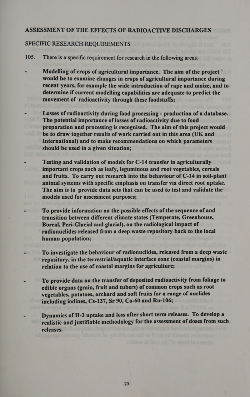 ASSESSMENT OF THE EFFECTS OF RADIOACTIVE DISCHARGES SPECIFIC RESEARCH REQUIREMENTS 105. There is a specific requirement for research in the following areas: - Modelling of crops of agricultural importance. The aim of the project ~ would be to examine changes in crops of agricultural importance during recent years, for example the wide introduction of rape and maize, and to determine if current modelling capabilities are adequate to predict the movement of radioactivity through these foodstuffs; - Losses of radioactivity during food processing - production of a database. The potential importance of losses of radioactivity due to food preparation and processing is recognised. The aim of this project would be to draw together results of work carried out in this area (UK and International) and to make recommendations on which parameters should be used in a given situation; - Testing and validation of models for C-14 transfer in agriculturally important crops such as leafy, leguminous and root vegetables, cereals and fruits. To carry out research into the behaviour of C-14 in soil-plant animal systems with specific emphasis on transfer via direct root uptake. The aim is to provide data sets that can be used to test and validate the models used for assessment purposes; - To provide information on the possible effects of the sequence of and transition between different climate states (Temperate, Greenhouse, Boreal, Peri-Glacial and glacial), on the radiological impact of radionuclides released from a deep waste repository back to the local human population; - To investigate the behaviour of radionuclides, released from a deep waste repository, in the terrestrial/aquatic interface zone (coastal margins) in relation to the use of coastal margins for agriculture; = To provide data on the transfer of deposited radioactivity from foliage to edible organs (grain, fruit and tubers) of common crops such as root vegetables, potatoes, orchard and soft fruits for a range of nuclides including iodines, Cs-137, Sr 90, Co-60 and Ru-106; - Dynamics of H-3 uptake and loss after short term releases. To develop a realistic and justifiable methodology for the assessment of doses from such releases.