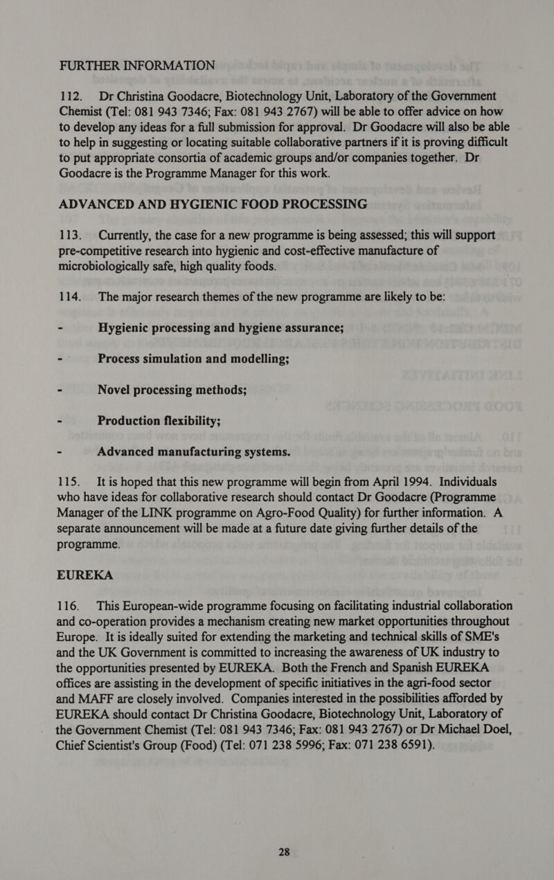 112. Dr Christina Goodacre, Biotechnology Unit, Laboratory of the Government Chemist (Tel: 081 943 7346; Fax: 081 943 2767) will be able to offer advice on how to develop any ideas for a full submission for approval. Dr Goodacre will also be able to help in suggesting or locating suitable collaborative partners if it is proving difficult to put appropriate consortia of academic groups and/or companies together. Dr Goodacre is the Programme Manager for this work. ADVANCED AND HYGIENIC FOOD PROCESSING 113. Currently, the case for a new programme is being assessed; this will support pre-competitive research into hygienic and cost-effective manufacture of microbiologically safe, high quality foods. 114. The major research themes of the new programme are likely to be: - Hygienic processing and hygiene assurance; - Process simulation and modelling; - Novel processing methods; - Production flexibility; - Advanced manufacturing systems. 115. It is hoped that this new programme will begin from April 1994. Individuals who have ideas for collaborative research should contact Dr Goodacre (Programme Manager of the LINK programme on Agro-Food Quality) for further information. A separate announcement will be made at a future date giving further details of the programme. EUREKA 116. This European-wide programme focusing on facilitating industrial collaboration and co-operation provides a mechanism creating new market opportunities throughout Europe. It is ideally suited for extending the marketing and technical skills of SME's and the UK Government is committed to increasing the awareness of UK industry to the opportunities presented by EDREKA. Both the French and Spanish EUREKA offices are assisting in the development of specific initiatives in the agri-food sector and MAFF are closely involved. Companies interested in the possibilities afforded by EUREKA should contact Dr Christina Goodacre, Biotechnology Unit, Laboratory of the Government Chemist (Tel: 081 943 7346; Fax: 081 943 2767) or Dr Michael Doel, Chief Scientist's Group (Food) (Tel: 071 238 5996; Fax: 071 238 6591).