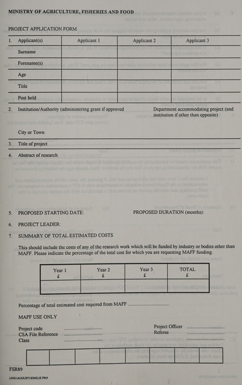    1. Applicant(s) Applicant 3 2. Institution/Authority (administering grant if approved Department accommodating project (and institution if other than opposite) City or Town 3. Title of project 4. Abstract of research 5. PROPOSED STARTING DATE: PROPOSED DURATION (months): oe) PROJECT LEADER: 7. SUMMARY OF TOTAL ESTIMATED COSTS This should include the costs of any of the research work which will be funded by industry or bodies other than MAFF. Please indicate the percentage of the total cost for which you are requesting MAFF funding. Percentage of total estimated cost required from MAFF ............-s:sessseseseesses MAFF USE ONLY Project COdG eneseseseesesesteseeereneneees Project Officer | 2.74..n55::-.:.0 8 CSA File Reference ..........escesseeeeeereeeees Referee —~———--aiisres.anssctacrererens: Class aallcncsssdsssencareeeesegeteni) SOO GT? punibolon!) rodmuar smoriqoiod bas-ieeshhe aural FSR89