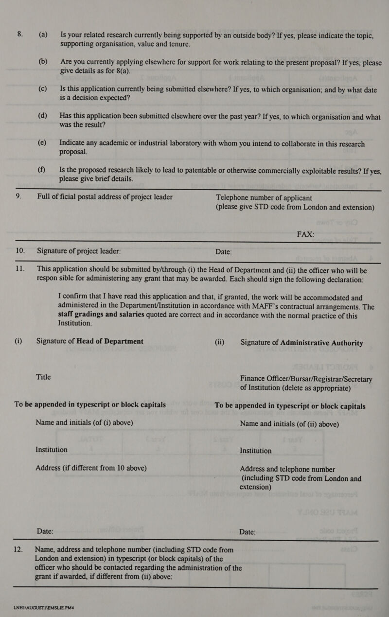 supporting organisation, value and tenure. (b) Are you currently applying elsewhere for support for work relating to the present proposal? If yes, please give details as for 8(a). (c) Is this application currently being submitted elsewhere? If yes, to which organisation; and by what date is a decision expected? (d) Has this application been submitted elsewhere over the past year? If yes, to which organisation and what was the result? (e) Indicate any academic or industrial laboratory with whom you intend to collaborate in this research proposal. (f) Is the proposed research likely to lead to patentable or otherwise commercially exploitable results? If yes, please give brief details. ee ee eee) CTIORINE MORONS ee |) 9. Full of ficial postal address of project leader Telephone number of applicant (please give STD code from London and extension) FAX: renee eee ete a 10. Signature of project leader: Date: ep pee eee ee SS ee 11. This application should be submitted by/through (i) the Head of Department and (ii) the officer who will be respon sible for administering any grant that may be awarded. Each should sign the following declaration: I confirm that I have read this application and that, if granted, the work will be accommodated and administered in the Department/Institution in accordance with MAFF’s contractual arrangements. The staff gradings and salaries quoted are correct and in accordance with the normal practice of this Institution. (i) Signature of Head of Department (il) Signature of Administrative Authority Title Finance Officer/Bursar/Registrar/Secretary of Institution (delete as appropriate) To be appended in typescript or block capitals To be appended in typescript or block capitals Name and initials (of (i) above) Name and initials (of (ii) above) Institution Institution Address (if different from 10 above) Address and telephone number (including STD code from London and extension) Date: Date:  12. Name, address and telephone number (including STD code from London and extension) in typescript (or block capitals) of the officer who should be contacted regarding the administration of the grant if awarded, if different from (ii) above: ae SE Sn a ee ee We ee! eS