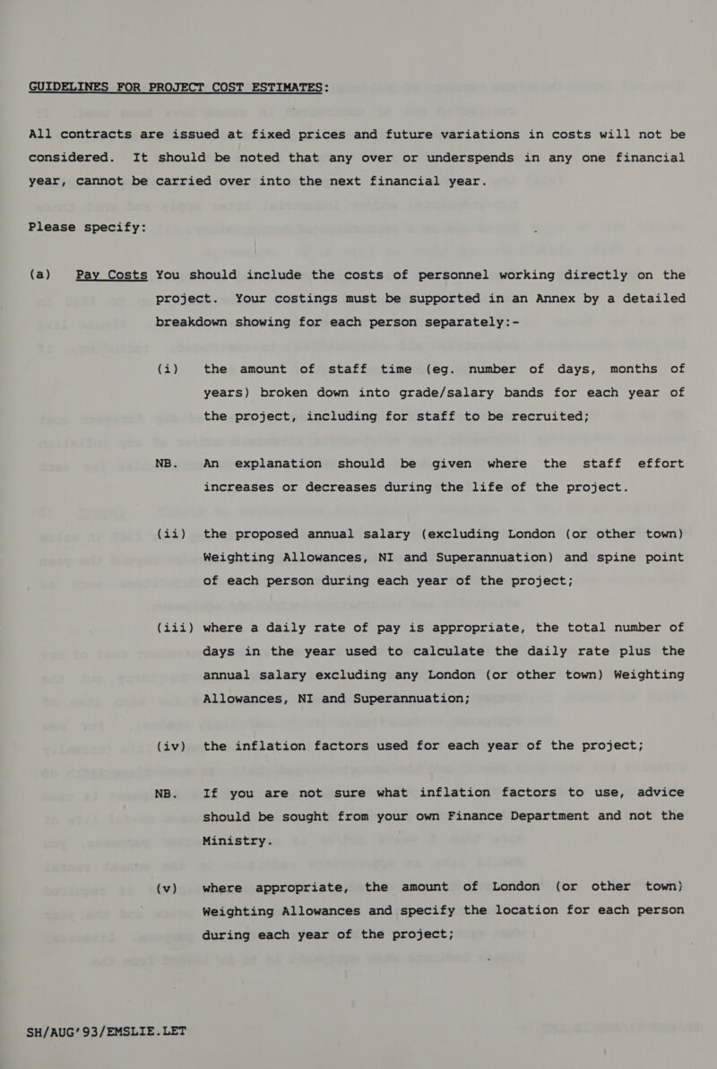  Please specify: (i) (iis) tot &amp; Oy (iv) NB. (v) SH/AUG’ 93/EMSLIE.LET the amount of staff time (eg. number of days, months of years) broken down into grade/salary bands for each year of the project, including for staff to be recruited; An explanation should be given where the staff effort increases or decreases during the life of the project. the proposed annual salary (excluding London (or other town) Weighting Allowances, NI and Superannuation) and spine point of each person during each year of the project; where a daily rate of pay is appropriate, the total number of days in the year used to calculate the daily rate plus the annual salary excluding any London (or other town) Weighting Allowances, NI and Superannuation; the inflation factors used for each year of the project; If you are not sure what inflation factors to use, advice should be sought from your own Finance Department and not the Ministry. where appropriate, the amount of London (or other town) Weighting Allowances and specify the location for each person during each year of the project;