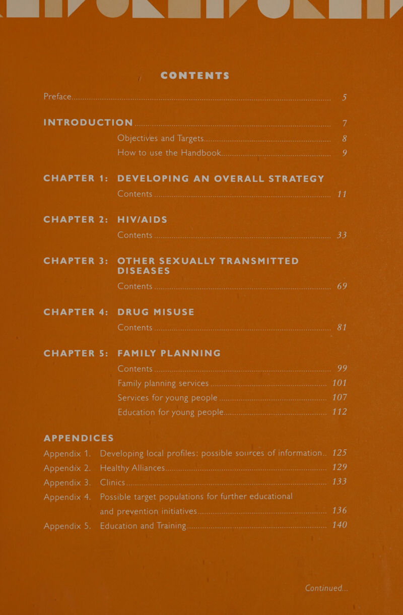 Life aN Tia AN lie  CONTENTS Preface. ic-ncotch ok. bos Ne REN SU seem eere nc a nent oa tana es wihes erated pee ea ae 5 INTRO DUC TUN ee ee ey anne ak gam i (CO DjectivestanGslarcets austere cea er Cuca 8 HOW. LOsUSE themed DOOK steer ee ee ene 9 CHAPTER 1: DEVELOPING AN OVERALL STRATEGY Contentsancens aes ents ye. SF abe caches. Use net Auten ak 11 CHAPTER 2: HIV/AIDS Contents occ. WA extn TT Se Nae Us GEA” cae ton he Te Ae By 33 CHAPTER 3: OTHER SEXUALLY TRANSMITTED DISEASES COMTEINUS Mare eer eg i Ohne meme Tae Bl eet eee 69 CHAPTER 4: DRUG MISUSE CORTE MESiE a nre ee ierol eae eet Ao fone tk rr np rn 81 CHAPTER 5: FAMILY PLANNING GiOnte nits; ae teeta coe es ean tee ie Vee er eh ern 99 Family pla niningiserviGesintAatonom cre nyu emer Meanetnce 101 SEMVICES TOR VOUNE DEODIE bo cea pth nero aeeto ae 107 Education ftom youns DEOples st ac.quia.0 teeta, eae 112 APPENDICES Appendix 1. Developing local profiles: possible sources of information.. 125 Appendix 2... Healthy Alliancesia secs occas cue tik c owiy ae bie eta tees aeons 129 Appendix 4. Possible target populations for further educational and: prevention cI mitlatiVesiG chs nant nsotinat stay neraantee aareueses 136 Appendix.5. Education andsiraining:t: 5 waco epee rene Cetera a 140 Continued... 