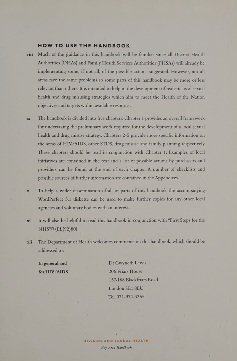 xii HOW TO USE THE HANDBOOK Much of the guidance in this handbook will be familiar since all District Health Authorities (DHAs) and Family Health Services Authorities (FHSAs) will already be implementing some, if not all, of the possible actions suggested. However, not all areas face the same problems so some parts of this handbook may be more or less relevant than others. It is intended to help in the development of realistic local sexual health and drug misusing strategies which aim to meet the Health of the Nation objectives and targets within available resources. for undertaking the preliminary work required for the development of a local sexual health and drug misuse strategy. Chapters 2-5 provide more specific information on the areas of HIV/AIDS, other STDS, drug misuse and family planning respectively. These chapters should be read in conjunction with Chapter 1. Examples of local initiatives are contained in the text and a list of possible actions by purchasers and providers can be found at the end of each chapter. A number of checklists and possible sources of further information are contained in the Appendices. To help a wider dissemination of all or parts of this handbook the accompanying WordPerfect 5.1 diskette can be used to make further copies for any other local agencies and voluntary bodies with an interest. It will also be helpful to read this handbook in conjunction with “First Steps for the NHS”! (EL(92)80). The Department of Health welcomes comments on this handbook, which should be addressed to: In general and Dr Gwyneth Lewis for HIV/AIDS 206 Friars House 157-168 Blackfriars Road London SE1 8EU Tel. 071-972-3355 9 HIV/AIDS AND SEXUAL HEALTH