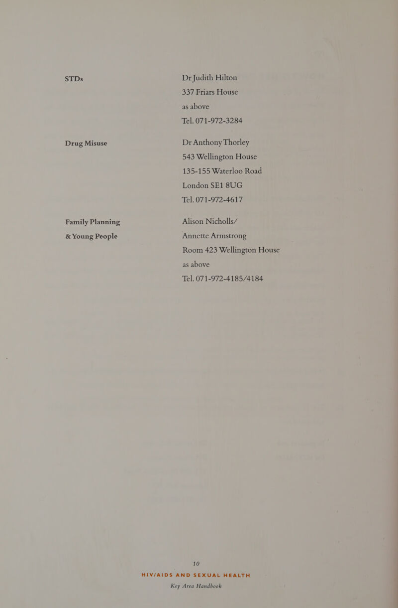 STDs Drug Misuse Family Planning &amp; Young People Dr Judith Hilton 337 Friars House as above Tel. 071-972-3284 Dr Anthony Thorley 543 Wellington House 135-155 Waterloo Road London SE1 8UG Tel. 071-972-4617 Alison Nicholls/ Annette Armstrong Room 423 Wellington House as above Tel. 071-972-4185/4184