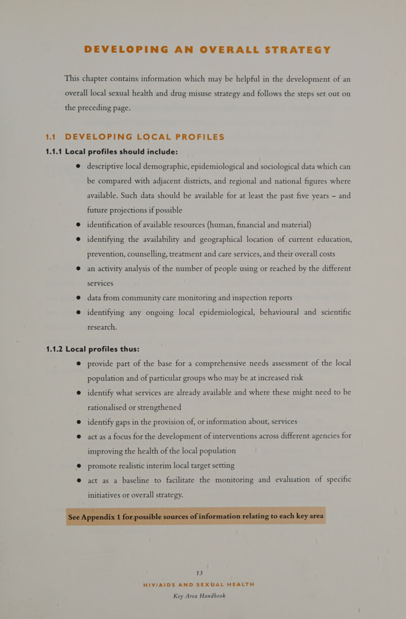 descriptive local demographic, epidemiological and sociological data which can be compared with adjacent districts, and regional and national figures where available. Such data should be available for at least the past five years - and future projections if possible identification of available resources (human, financial and material) identifying the availability and geographical location of current education, prevention, counselling, treatment and care services, and their overall costs an activity analysis of the number of people using or reached by the different services data from community care monitoring and inspection reports identifying any ongoing local epidemiological, behavioural and scientific research. provide part of the base for a comprehensive needs assessment of the local population and of particular groups who may be at increased risk identify what services are already available and where these might need to be rationalised or strengthened identify gaps in the provision of, or information about, services act as a focus for the development of interventions across different agencies for improving the health of the local population promote realistic interim local target setting act as a baseline to facilitate the monitoring and evaluation of specific  13 HIV/AIDS AND SEXUAL HEALTH