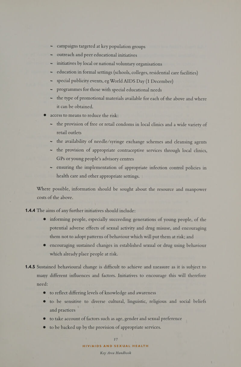 ~ campaigns targeted at key population groups ~ outreach and peer educational initiatives ~ initiatives by local or national voluntary organisations ~ education in formal settings (schools, colleges, residential care facilities) ~ special publicity events, eg World AIDS Day (1 December) ~ programmes for those with special educational needs ~ the type of promotional materials available for each of the above and where it can be obtained. @ access to means to reduce the risk: ~ the provision of free or retail condoms in local clinics and a wide variety of retail outlets ~ the availability of needle/syringe exchange schemes and cleansing agents ~ the provision of appropriate contraceptive services through local clinics, GPs or young people’s advisory centres ~ ensuring the implementation of appropriate infection control policies in health care and other appropriate settings. Where possible, information should be sought about the resource and manpower costs of the above. 1.4.4 The aims of any further initiatives should include: @ informing people, especially succeeding generations of young people, of the potential adverse effects of sexual activity and drug misuse, and encouraging them not to adopt patterns of behaviour which will put them at risk; and @ encouraging sustained changes in established sexual or drug using behaviour which already place people at risk. 1.4.5 Sustained behavioural change is difficult to achieve and measure as it is subject to many different influences and factors. Initiatives to encourage this will therefore need: @ to reflect differing levels of knowledge and awareness @ to be sensitive to diverse cultural, linguistic, religious and social beliefs and practices @ to take account of factors such as age, gender and sexual preference @ tobe backed up by the provision of appropriate services. we HIV/AIDS AND SEXUAL HEALTH