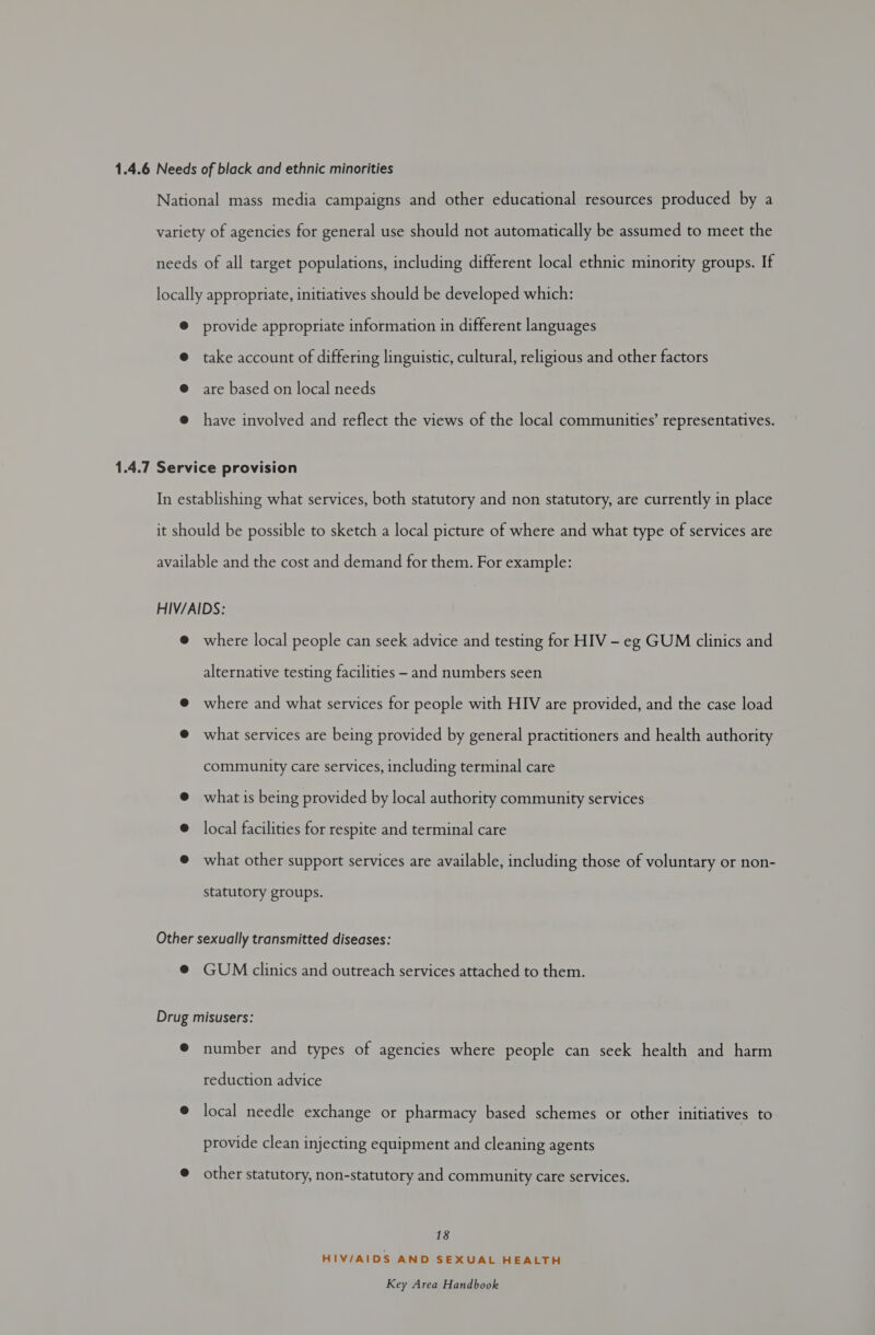 1.4.6 Needs of black and ethnic minorities National mass media campaigns and other educational resources produced by a variety of agencies for general use should not automatically be assumed to meet the needs of all target populations, including different local ethnic minority groups. If locally appropriate, initiatives should be developed which: @ provide appropriate information in different languages @ take account of differing linguistic, cultural, religious and other factors @ are based on local needs @ have involved and reflect the views of the local communities’ representatives. 1.4.7 Service provision In establishing what services, both statutory and non statutory, are currently in place it should be possible to sketch a local picture of where and what type of services are available and the cost and demand for them. For example: HIV/AIDS: @ where local people can seek advice and testing for HIV - eg GUM clinics and alternative testing facilities - and numbers seen @ where and what services for people with HIV are provided, and the case load @ what services are being provided by general practitioners and health authority community care services, including terminal care @ what is being provided by local authority community services @ local facilities for respite and terminal care @ what other support services are available, including those of voluntary or non- statutory groups. Other sexually transmitted diseases: ® GUM clinics and outreach services attached to them. Drug misusers: @ number and types of agencies where people can seek health and harm reduction advice @ local needle exchange or pharmacy based schemes or other initiatives to provide clean injecting equipment and cleaning agents @ other statutory, non-statutory and community care services. 18 HIV/AIDS AND SEXUAL HEALTH