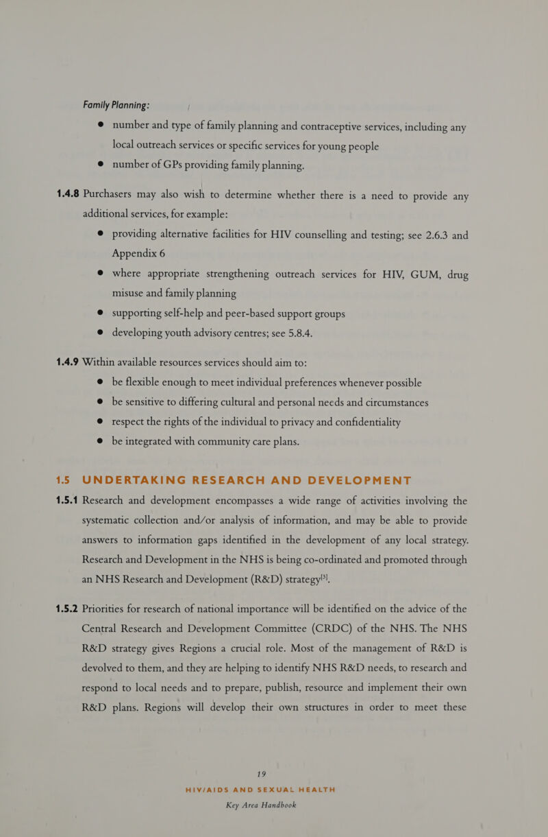 Family Planning: @ number and type of family planning and contraceptive services, including any local outreach services or specific services for young people @ number of GPs providing family planning. 1.4.8 Purchasers may also wish to determine whether there is a need to provide any additional services, for example: e providing alternative facilities for HIV counselling and testing; see 2.6.3 and Appendix 6 @ where appropriate strengthening outreach services for HIV, GUM, drug misuse and family planning @ supporting self-help and peer-based support groups @ developing youth advisory centres; see 5.8.4. 1.4.9 Within available resources services should aim to: @ be flexible enough to meet individual preferences whenever possible @ be sensitive to differing cultural and personal needs and circumstances @ respect the rights of the individual to privacy and confidentiality @ be integrated with community care plans. 15 UNDERTAKING RESEARCH AND DEVELOPMENT 1.5.1 Research and development encompasses a wide range of activities involving the systematic collection and/or analysis of information, and may be able to provide answers to information gaps identified in the development of any local strategy. Research and Development in the NHS is being co-ordinated and promoted through an NHS Research and Development (R&amp;D) strategy). 1.5.2 Priorities for research of national importance will be identified on the advice of the Central Research and Development Committee (CRDC) of the NHS. The NHS R&amp;D strategy gives Regions a crucial role. Most of the management of R&amp;D is devolved to them, and they are helping to identify NHS R&amp;D needs, to research and respond to local needs and to prepare, publish, resource and implement their own R&amp;D plans. Regions will develop their own structures in order to meet these 19 HIV/AIDS AND SEXUAL HEALTH