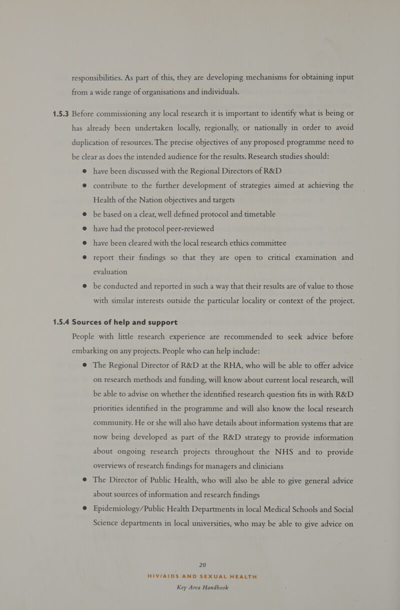 have been discussed with the Regional Directors of R&amp;D contribute to the further development of strategies aimed at achieving the Health of the Nation objectives and targets be based on a clear, well defined protocol and timetable have had the protocol peer-reviewed have been cleared with the local research ethics committee report their findings so that they are open to critical examination and evaluation be conducted and reported in such a way that their results are of value to those with similar interests outside the particular locality or context of the project. on research methods and funding, will know about current local research, will be able to advise on whether the identified research question fits in with R&amp;D priorities identified in the programme and will also know the local research community. He or she will also have details about information systems that are now being developed as part of the R&amp;D strategy to provide information about ongoing research projects throughout the NHS and to provide overviews of research findings for managers and clinicians about sources of information and research findings Epidemiology/Public Health Departments in local Medical Schools and Social Science departments in local universities, who may be able to give advice on 20 HIV/AIDS AND SEXUAL HEALTH