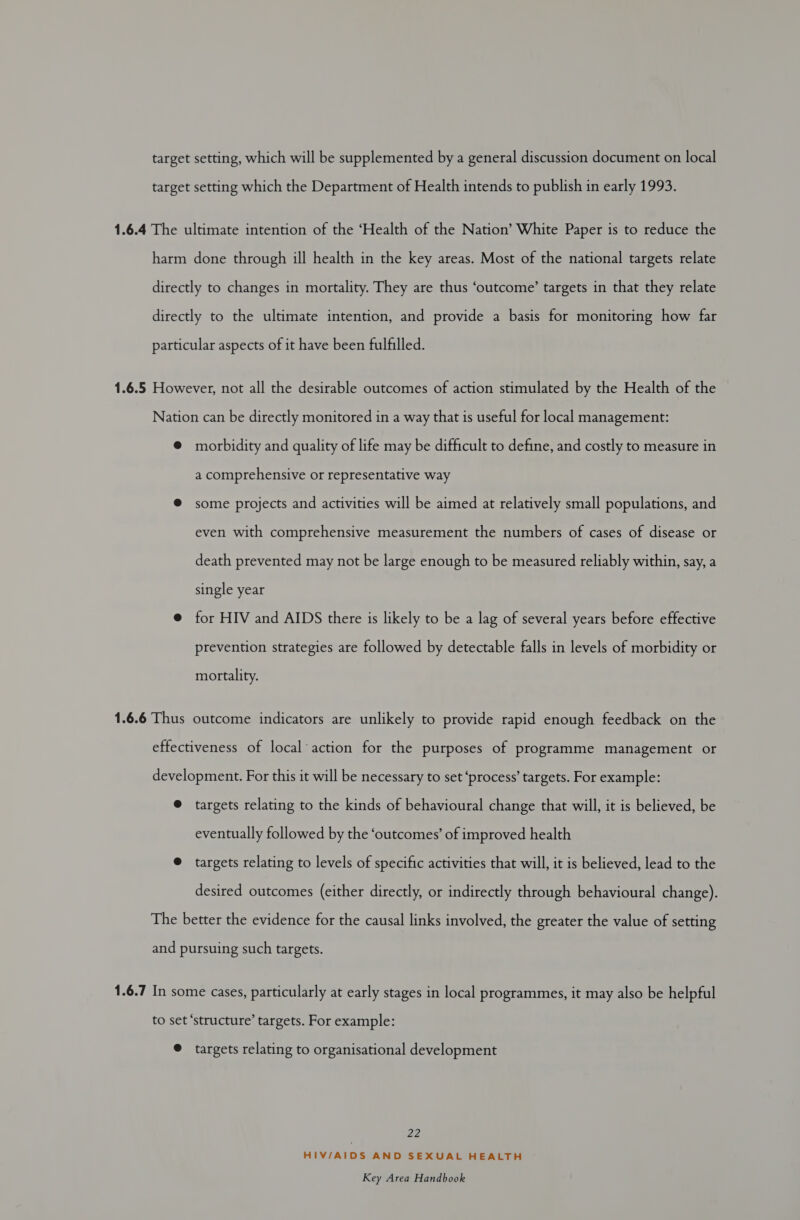 target setting, which will be supplemented by a general discussion document on local target setting which the Department of Health intends to publish in early 1993. 1.6.4 The ultimate intention of the ‘Health of the Nation’ White Paper is to reduce the harm done through ill health in the key areas. Most of the national targets relate directly to changes in mortality. They are thus ‘outcome’ targets in that they relate directly to the ultimate intention, and provide a basis for monitoring how far particular aspects of it have been fulfilled. 1.6.5 However, not all the desirable outcomes of action stimulated by the Health of the Nation can be directly monitored in a way that is useful for local management: @ morbidity and quality of life may be difficult to define, and costly to measure in a comprehensive or representative way @ some projects and activities will be aimed at relatively small populations, and even with comprehensive measurement the numbers of cases of disease or death prevented may not be large enough to be measured reliably within, say, a single year @ for HIV and AIDS there is likely to be a lag of several years before effective prevention strategies are followed by detectable falls in levels of morbidity or mortality. 1.6.6 Thus outcome indicators are unlikely to provide rapid enough feedback on the effectiveness of local’ action for the purposes of programme management or development. For this it will be necessary to set ‘process’ targets. For example: ® targets relating to the kinds of behavioural change that will, it is believed, be eventually followed by the ‘outcomes’ of improved health @ targets relating to levels of specific activities that will, it is believed, lead to the desired outcomes (either directly, or indirectly through behavioural change). The better the evidence for the causal links involved, the greater the value of setting and pursuing such targets. 1.6.7 In some cases, particularly at early stages in local programmes, it may also be helpful to set ‘structure’ targets. For example: © targets relating to organisational development ae, HIV/AIDS AND SEXUAL HEALTH