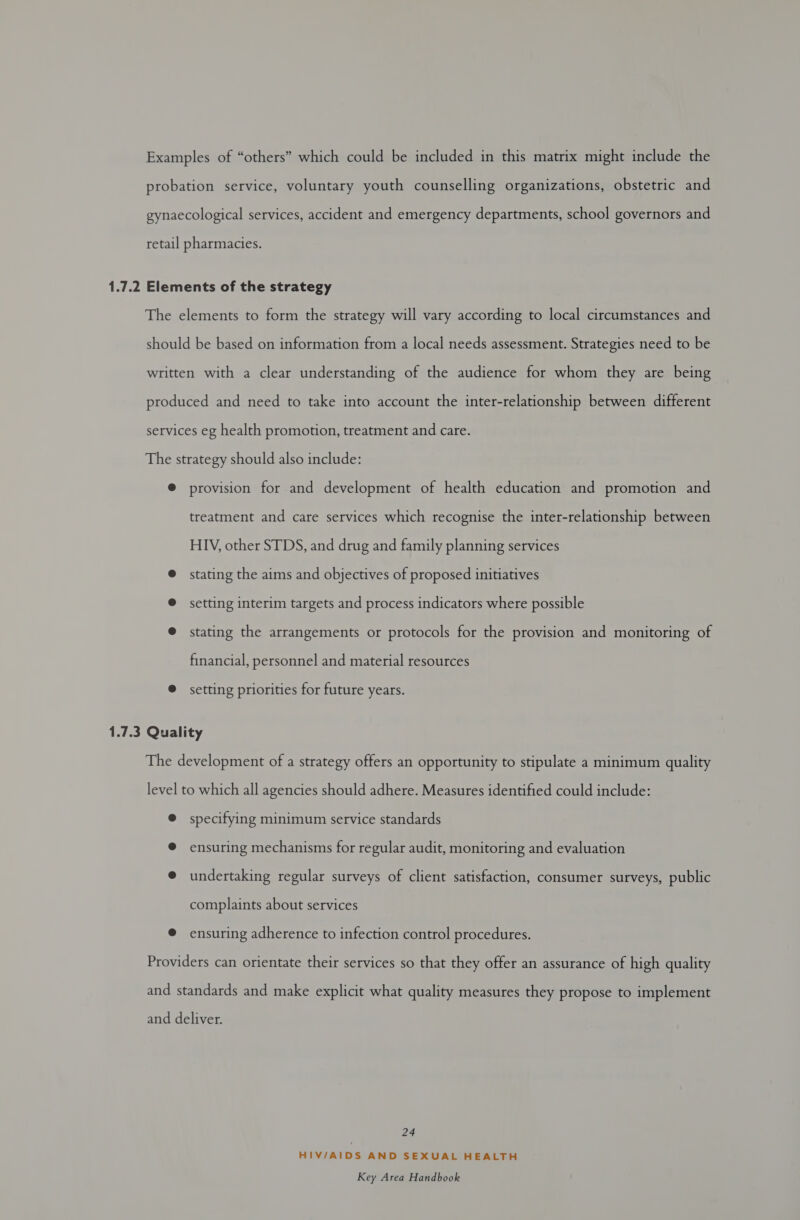 Examples of “others” which could be included in this matrix might include the probation service, voluntary youth counselling organizations, obstetric and gynaecological services, accident and emergency departments, school governors and retail pharmacies. 1.7.2 Elements of the strategy The elements to form the strategy will vary according to local circumstances and should be based on information from a local needs assessment. Strategies need to be written with a clear understanding of the audience for whom they are being produced and need to take into account the inter-relationship between different services eg health promotion, treatment and care. The strategy should also include: @ provision for and development of health education and promotion and treatment and care services which recognise the inter-relationship between HIV, other STDS, and drug and family planning services @ stating the aims and objectives of proposed initiatives @ setting interim targets and process indicators where possible @ stating the arrangements or protocols for the provision and monitoring of financial, personnel and material resources @ setting priorities for future years. 1.7.3 Quality The development of a strategy offers an opportunity to stipulate a minimum quality level to which all agencies should adhere. Measures identified could include: @ specifying minimum service standards ® ensuring mechanisms for regular audit, monitoring and evaluation @ undertaking regular surveys of client satisfaction, consumer surveys, public complaints about services ® ensuring adherence to infection control procedures. Providers can orientate their services so that they offer an assurance of high quality and standards and make explicit what quality measures they propose to implement and deliver. 24 HIV/AIDS AND SEXUAL HEALTH