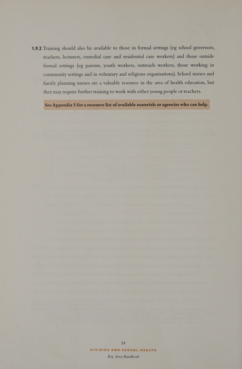 1.9.2 Training should also be available to those in formal settings (eg school governors, teachers, lecturers, custodial care and residential care workers) and those outside formal settings (eg parents, youth workers, outreach workers, those working in community settings and in voluntary and religious organisations). School nurses and family planning nurses are a valuable resource in the area of health education, but they may require further training to work with either young people or teachers. See Appendix 5 for a resource list of available materials or agencies who can help. 28 HIV/AIDS AND SEXUAL HEALTH