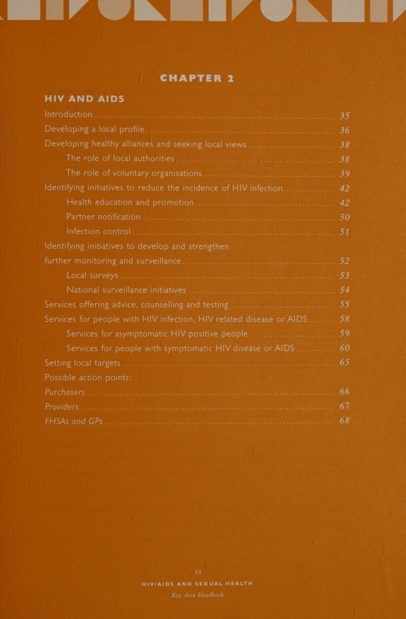 _tiMaAiN [IA dN ii, CHAPTER 2 HIV AND AIDS Introduction .........2v.. 08 (1s. i ees reat eer ee mae eo 5 bo Developing a local’ profile! &lt;2) irene a neers 36 Developing healthy alliances and seeking local views................... 200000. 38 The role of local authorities: yo iri eee ees 38 The role of voluntary organisations:, cca 39 Identifying initiatives to reduce the incidence of HIV infection................ 42 Health education and promotion. - 20.2 tune eee, Bae oes 42 Partner notification ;.. 12nc ent yinceteet crete ean ee ert en 50 Infection control i042 ic iabucec cute aes ieee Carel eet ecg Seen s | Identifying initiatives to develop and strengthen further monitoring and surveillance@ cae ue ee EEO ie eg 52 Local surveys .. 3... 25. os ee Mai ee ee ere eae ees bogs National surveillance’ initiatives (irik ot eg en ee ie A . 34 Services offering advice, counselling and testing co ae Ger ae tee hy Services for people with HIV infection, HIV related disease or AIDS........ 58 Services for asymptomatic HIV positive people ........ shy eter © eae inen OD | Services for people with symptomatic HIV disease or AIDS............ 60° Setting local targets .. 0.2... 2155s te on ie ees pte (oe) Possible action points: | Purchasers: .. 0.23 sans chis death epne de ss ie ae eae ee een ne eae i Mariel eaamhieener ce 66 Providers... &lt;n. ia.58 cul saps sean depeeiee Ore eaten ee eG eee ae ogee ee OF. FHSAs and GPS... 222555 2es eR eae ee ee ee 68 | 33 HIV/AIDS AND SEXUAL HEALTH