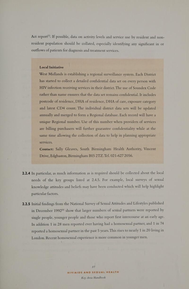 Act report”!. If possible, data on activity levels and service use by resident and non- resident population should be collated, especially identifying any significant in or outflows of patients for diagnosis and treatment services. Local Initiative West Midlands is establishing a regional surveillance system. Each District has started to collect a detailed confidential data set on every person with HIV infection receiving services in their district. The use of Soundex Code rather than name ensures that the data set remains confidential. It includes postcode of residence, DHA of residence, DHA of care, exposure category and latest CD4 count. The individual district data sets will be updated annually and merged to form a Regional database. Each record will have a unique Regional number. Use of this number when providers of services are billing purchasers will further guarantee confidentiality while at the same time allowing the collection of data to help in planning appropriate services. Contact: Sally Gleaves, South Birmingham Health Authority, Vincent Drive, Edgbaston, Birmingham B15 2TZ. Tel. 021-627 2056. 2.2.4 In particular, as much information as is required should be collected about the local needs of the key groups listed at 2.4.5. For example, local surveys of sexual knowledge attitudes and beliefs may have been conducted which will help highlight particular factors. 2.2.5 Initial findings from the National Survey of Sexual Attitudes and Lifestyles published in December 1992! show that larger numbers of sexual partners were reported by single people, younger people and those who report first intercourse at an early age. In addition 1 in 28 men reported ever having had a homosexual partner, and 1 in 74 reported a homosexual partner in the past 5 years. This rises to nearly 1 in 20 living in London. Recent homosexual experience is more common in younger men. oY, HIV/AIDS AND SEXUAL HEALTH