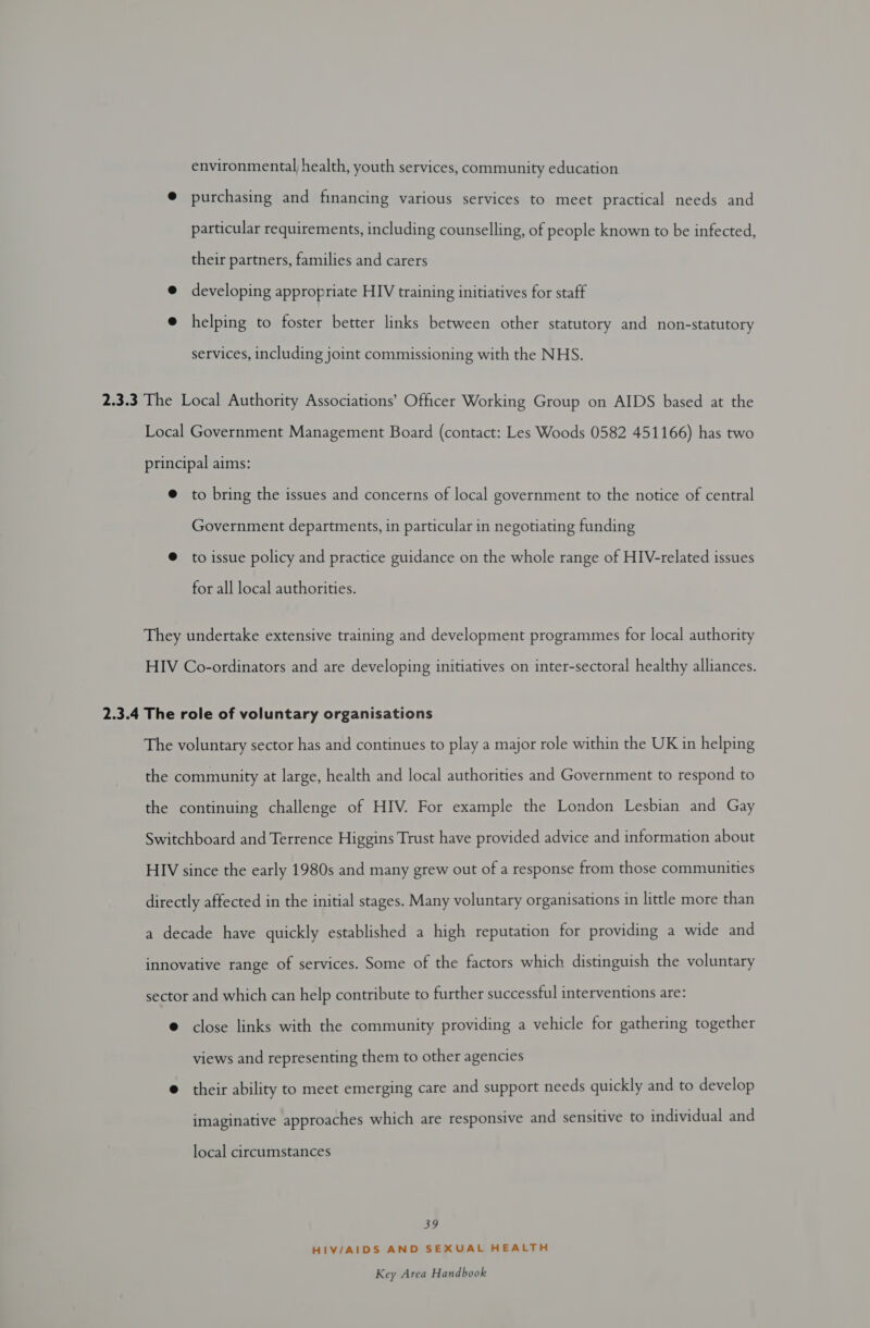 environmental, health, youth services, community education @ purchasing and financing various services to meet practical needs and particular requirements, including counselling, of people known to be infected, their partners, families and carers @ developing appropriate HIV training initiatives for staff e helping to foster better links between other statutory and non-statutory services, including joint commissioning with the NHS. 2.3.3 The Local Authority Associations’ Officer Working Group on AIDS based at the Local Government Management Board (contact: Les Woods 0582 451166) has two principal aims: @ to bring the issues and concerns of local government to the notice of central Government departments, in particular in negotiating funding @ to issue policy and practice guidance on the whole range of HIV-related issues for all local authorities. They undertake extensive training and development programmes for local authority HIV Co-ordinators and are developing initiatives on inter-sectoral healthy alliances. 2.3.4 The role of voluntary organisations The voluntary sector has and continues to play a major role within the UK in helping the community at large, health and local authorities and Government to respond to the continuing challenge of HIV. For example the London Lesbian and Gay Switchboard and Terrence Higgins Trust have provided advice and information about HIV since the early 1980s and many grew out of a response from those communities directly affected in the initial stages. Many voluntary organisations in little more than a decade have quickly established a high reputation for providing a wide and innovative range of services. Some of the factors which distinguish the voluntary sector and which can help contribute to further successful interventions are: @ close links with the community providing a vehicle for gathering together views and representing them to other agencies e@ their ability to meet emerging care and support needs quickly and to develop imaginative approaches which are responsive and sensitive to individual and local circumstances 39 HIV/AIDS AND SEXUAL HEALTH