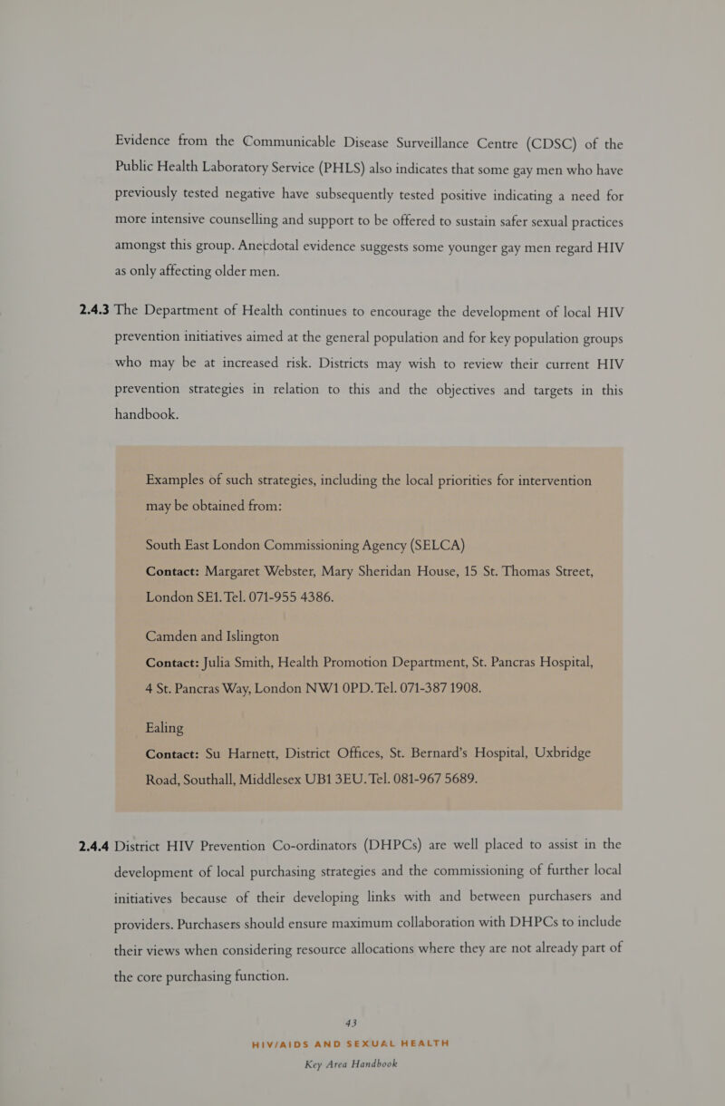 Evidence from the Communicable Disease Surveillance Centre (CDSC) of the Public Health Laboratory Service (PHLS) also indicates that some gay men who have previously tested negative have subsequently tested positive indicating a need for more intensive counselling and support to be offered to sustain safer sexual practices amongst this group. Anecdotal evidence suggests some younger gay men regard HIV as only affecting older men. 2.4.3 The Department of Health continues to encourage the development of local HIV prevention initiatives aimed at the general population and for key population groups who may be at increased risk. Districts may wish to review their current HIV prevention strategies in relation to this and the objectives and targets in this handbook. Examples of such strategies, including the local priorities for intervention may be obtained from: South East London Commissioning Agency (SELCA) Contact: Margaret Webster, Mary Sheridan House, 15 St. Thomas Street, London SFE1. Tel. 071-955 4386. Camden and Islington Contact: Julia Smith, Health Promotion Department, St. Pancras Hospital, 4 St. Pancras Way, London NW1 OPD. Tel. 071-387 1908. Ealing Contact: Su Harnett, District Offices, St. Bernard’s Hospital, Uxbridge Road, Southall, Middlesex UB1 3EU. Tel. 081-967 5689. 2.4.4 District HIV Prevention Co-ordinators (DHPCs) are well placed to assist in the development of local purchasing strategies and the commissioning of further local initiatives because of their developing links with and between purchasers and providers. Purchasers should ensure maximum collaboration with DHPCs to include their views when considering resource allocations where they are not already part of the core purchasing function. 43 HIV/AIDS AND SEXUAL HEALTH