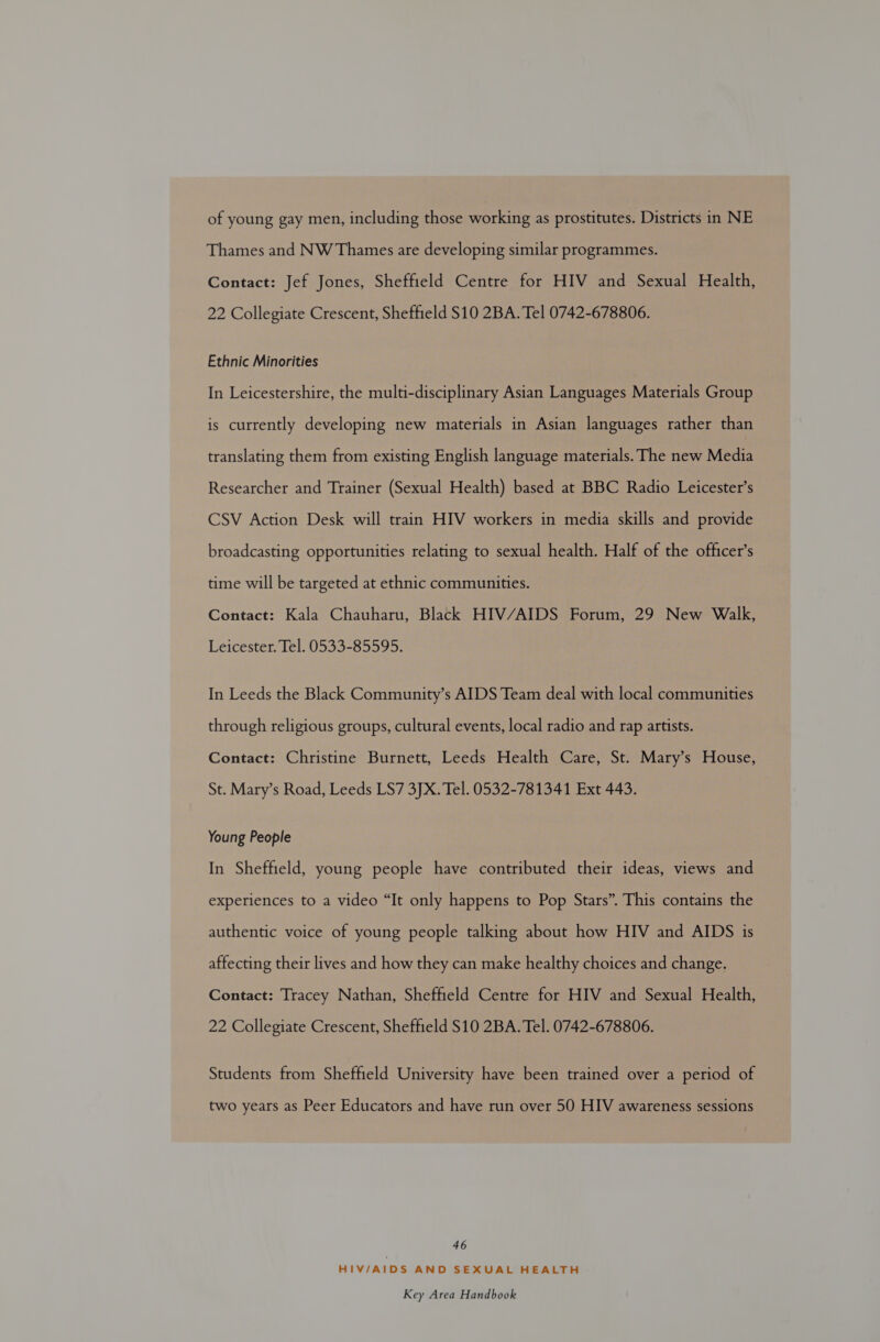 of young gay men, including those working as prostitutes. Districts in NE Thames and NW Thames are developing similar programmes. Contact: Jef Jones, Sheffield Centre for HIV and Sexual Health, 22 Collegiate Crescent, Sheffield S10 2BA. Tel 0742-678806. Ethnic Minorities In Leicestershire, the multi-disciplinary Asian Languages Materials Group is currently developing new materials in Asian languages rather than translating them from existing English language materials. The new Media Researcher and Trainer (Sexual Health) based at BBC Radio Leicester’s CSV Action Desk will train HIV workers in media skills and provide broadcasting opportunities relating to sexual health. Half of the officer’s time will be targeted at ethnic communities. Contact: Kala Chauharu, Black HIV/AIDS Forum, 29 New Walk, Leicester. Tel. 0533-85595. In Leeds the Black Community’s AIDS Team deal with local communities through religious groups, cultural events, local radio and rap artists. Contact: Christine Burnett, Leeds Health Care, St. Mary’s House, St. Mary’s Road, Leeds LS7 3JX. Tel. 0532-781341 Ext 443. Young People In Sheffield, young people have contributed their ideas, views and experiences to a video “It only happens to Pop Stars”. This contains the authentic voice of young people talking about how HIV and AIDS is affecting their lives and how they can make healthy choices and change. Contact: Tracey Nathan, Sheffield Centre for HIV and Sexual Health, 22 Collegiate Crescent, Sheffield S10 2BA. Tel. 0742-678806. Students from Sheffield University have been trained over a period of two years as Peer Educators and have run over 50 HIV awareness sessions 46 HIV/AIDS AND SEXUAL HEALTH