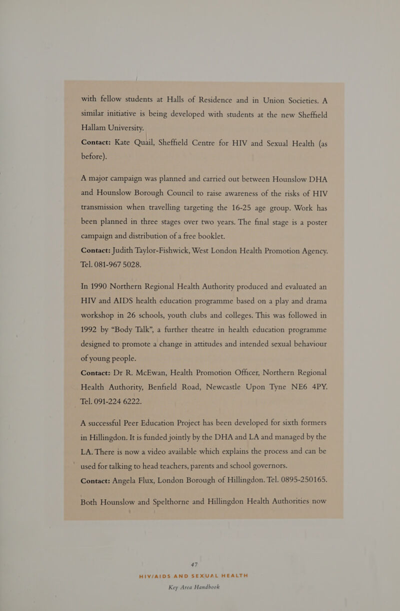 with fellow students at Halls of Residence and in Union Societies. A similar initiative is being developed with students at the new Sheffield Hallam University. Contact: Kate Quail, Sheffield Centre for HIV and Sexual Health (as before). A major campaign was planned and carried out between Hounslow DHA and Hounslow Borough Council to raise awareness of the risks of HIV transmission when travelling targeting the 16-25 age group. Work has been planned in three stages over two years. The final stage is a poster campaign and distribution of a free booklet. Contact: Judith Taylor-Fishwick, West London Health Promotion Agency. Tel. 081-967 5028. In 1990 Northern Regional Health Authority produced and evaluated an HIV and AIDS health education programme based on a play and drama workshop in 26 schools, youth clubs and colleges. This was followed in 1992 by “Body Talk”, a further theatre in health education programme designed to promote a change in attitudes and intended sexual behaviour of young people. Contact: Dr R. McEwan, Health Promotion Officer, Northern Regional Health Authority, Benfield Road, Newcastle Upon Tyne NE6 4PY. Tel. 091-224 6222. A successful Peer Education Project has been developed for sixth formers in Hillingdon. It is funded jointly by the DHA and LA and managed by the LA. There is now a video available which explains the process and can be used for talking to head teachers, parents and school governors. Contact: Angela Flux, London Borough of Hillingdon. Tel. 0895-250165. Both Hounslow and Spelthorne and Hillingdon Health Authorities now 47 HIV/AIDS AND SEXUAL HEALTH