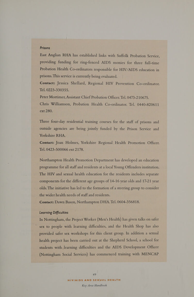 Prisons East Anglian RHA has established links with Suffolk Probation Service, providing funding for ring-fenced AIDS monies for three full-time Probation Health Gaeonhnarors responsible for HIV/AIDS education in prisons. This service is currently being evaluated. Contact: Jessica Shellard, Regional HIV Prevention Co-ordinator. Tel. 0223-330355. Peter Mortimer, Assistant Chief Probation Officer. Tel. 0473-210675. Chris Williamson, Probation Health Co-ordinator. Tel. 0440-820611 ext 280. Three four-day residential training courses for the staff of prisons and outside agencies are being jointly funded by the Prison Service and Yorkshire RHA. Contact: Joan Holmes, Yorkshire Regional Health Promotion Officer. Tel. 0423-500066 ext 2178. Northampton Health Promotion Department has developed an education programme for all staff and residents at a local Young Offenders institution. The HIV and sexual health education for the residents includes separate components for the different age groups of 14-16 year olds and 17-21 year olds. The initiative has led to the formation of a steering group to consider the wider health needs of staff and residents. Contact: Dawn Bason, Northampton DHA. Tel. 0604-356818. Learning Difficulties In Nottingham, the Project Worker (Men’s Health) has given talks on safer sex to people with learning difficulties, and the Health Shop has also provided safer sex workshops for this client group. In addition a sexual health project has been carried out at the Shepherd School, a school for students with learning difficulties and the AIDS Development Officer (Nottingham Social Services) has commenced training with MENCAP 49 HIV/AIDS AND SEXUAL HEALTH