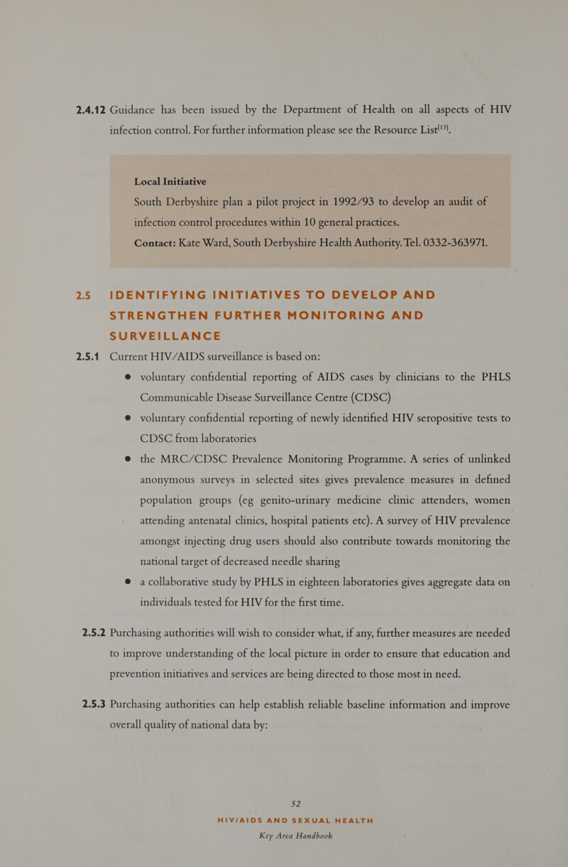 2.4.12 Guidance has been issued by the Department of Health on all aspects of HIV infection control. For further information please see the Resource List!?), Local Initiative South Derbyshire plan a pilot project in 1992/93 to develop an audit of infection control procedures within 10 general practices. Contact: Kate Ward, South Derbyshire Health Authority. Tel. 0332-363971. 2.5 IDENTIFYING INITIATIVES TO DEVELOP AND STRENGTHEN FURTHER MONITORING AND SURVEILLANCE 2.5.1 Current HIV/AIDS surveillance is based on: @ voluntary confidential reporting of AIDS cases by clinicians to the PHLS Communicable Disease Surveillance Centre (CDSC) @ voluntary confidential reporting of newly identified HIV seropositive tests to CDSC from laboratories @ the MRC/CDSC Prevalence Monitoring Programme. A series of unlinked anonymous surveys in selected sites gives prevalence measures in defined population groups (eg genito-urinary medicine clinic attenders, women attending antenatal clinics, hospital patients etc). A survey of HIV prevalence amongst injecting drug users should also contribute towards monitoring the national target of decreased needle sharing @ a collaborative study by PHLS in eighteen laboratories gives aggregate data on individuals tested for HIV for the first time. 2.5.2 Purchasing authorities will wish to consider what, if any, further measures are needed to improve understanding of the local picture in order to ensure that education and prevention initiatives and services are being directed to those most in need. 2.5.3 Purchasing authorities can help establish reliable baseline information and improve overall quality of national data by: 52 HIV/AIDS AND SEXUAL HEALTH