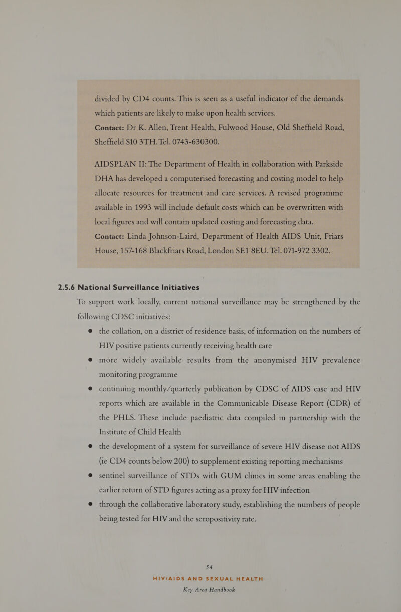 divided by CD4 counts. This is seen as a useful indicator of the demands which patients are likely to make upon health services. Contact: Dr K. Allen, Trent Health, Fulwood House, Old Sheffield Road, Sheffield S10 3TH. Tel. 0743-630300. AIDSPLAN II: The Department of Health in collaboration with Parkside DHA has developed a computerised forecasting and costing model to help allocate resources for treatment and care services. A revised programme available in 1993 will include default costs which can be overwritten with local figures and will eneai updated costing and forecasting data. Contact: Linda Johnson-Laird, Department of Health AIDS Unit, Friars House, 157-168 Blackfriars Road, London SE1 8EU. Tel. 071-972 3302. the collation, on a district of residence basis, of information on the numbers of HIV positive patients currently receiving health care more widely available results from the anonymised HIV prevalence monitoring programme continuing monthly/quarterly publication by CDSC of AIDS case and HIV reports which are available in the Communicable Disease Report (CDR) of the PHLS. These include paediatric data compiled in partnership with the Institute of Child Health the development of a system for surveillance of severe HIV disease not AIDS (ie CD4 counts below 200) to supplement existing reporting mechanisms sentinel surveillance of STDs with GUM clinics in some areas enabling the earlier return of STD figures acting as a proxy for HIV infection through the collaborative laboratory study, establishing the numbers of people being tested for HIV and the seropositivity rate. 54 HIV/AIDS AND SEXUAL HEALTH