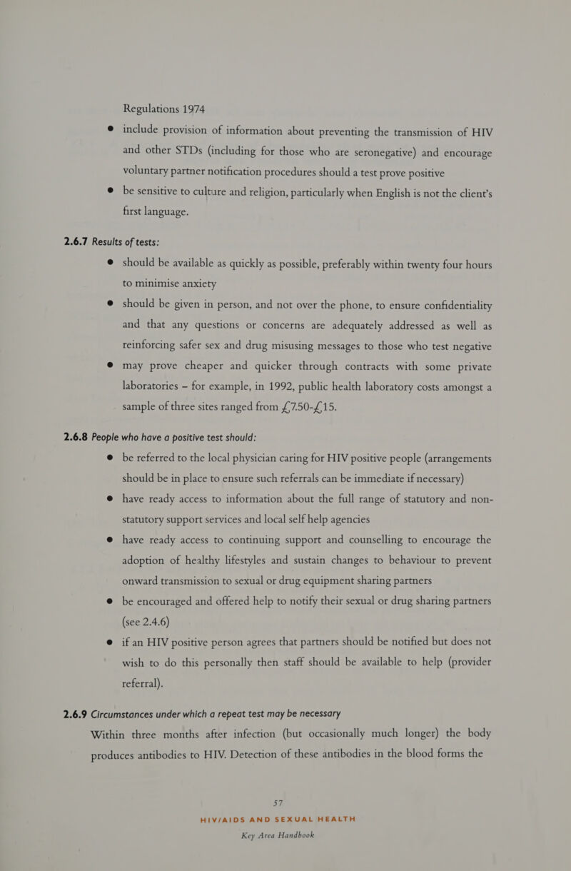 Regulations 1974 @ include provision of information about preventing the transmission of HIV and other STDs (including for those who are seronegative) and encourage voluntary partner notification procedures should a test prove positive @ be sensitive to culture and religion, particularly when English is not the client’s first language. 2.6.7 Results of tests: @ should be available as quickly as possible, preferably within twenty four hours to minimise anxiety @ should be given in person, and not over the phone, to ensure confidentiality and that any questions or concerns are adequately addressed as well as reinforcing safer sex and drug misusing messages to those who test negative @ may prove cheaper and quicker through contracts with some private laboratories - for example, in 1992, public health laboratory costs amongst a sample of three sites ranged from £7.50-£15. 2.6.8 People who have a positive test should: @ be referred to the local physician caring for HIV positive people (arrangements should be in place to ensure such referrals can be immediate if necessary) @ have ready access to information about the full range of statutory and non- statutory support services and local self help agencies have ready access to continuing support and counselling to encourage the adoption of healthy lifestyles and sustain changes to behaviour to prevent onward transmission to sexual or drug equipment sharing partners @ be encouraged and offered help to notify their sexual or drug sharing partners (see 2.4.6) if an HIV positive person agrees that partners should be notified but does not wish to do this personally then staff should be available to help (provider referral). 2.6.9 Circumstances under which a repeat test may be necessary Within three months after infection (but occasionally much longer) the body produces antibodies to HIV. Detection of these antibodies in the blood forms the 57 HIV/AIDS AND SEXUAL HEALTH