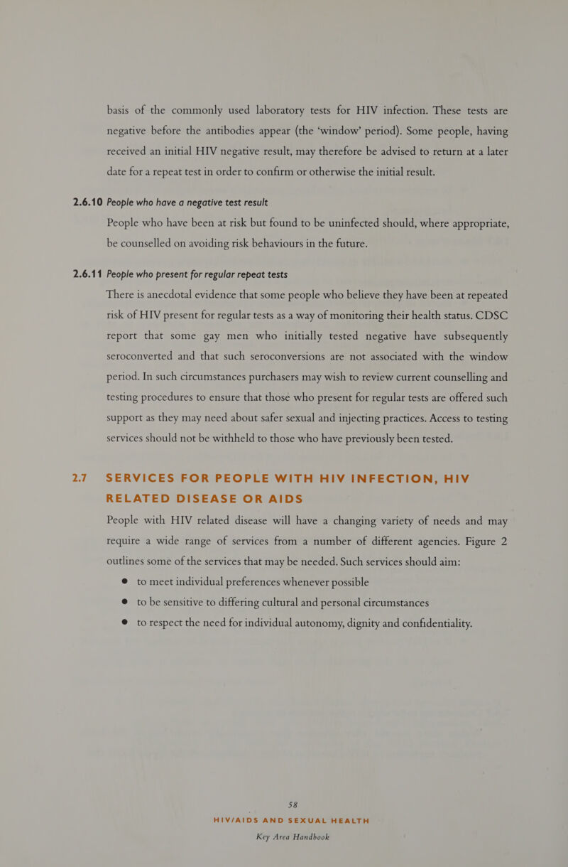 basis of the commonly used laboratory tests for HIV infection. These tests are negative before the antibodies appear (the ‘window’ period). Some people, having received an initial HIV negative result, may therefore be advised to return at a later date for a repeat test in order to confirm or otherwise the initial result. People who have been at risk but found to be uninfected should, where appropriate, be counselled on avoiding risk behaviours in the future. 2.7 There is anecdotal evidence that some people who believe they have been at repeated risk of HIV present for regular tests as a way of monitoring their health status. CDSC report that some gay men who initially tested negative have subsequently seroconverted and that such seroconversions are not associated with the window period. In such circumstances purchasers may wish to review current counselling and testing procedures to ensure that those who present for regular tests are offered such support as they may need about safer sexual and injecting practices. Access to testing services should not be withheld to those who have previously been tested. SERVICES FOR PEOPLE WITH HIV INFECTION, HIV RELATED DISEASE OR AIDS People with HIV related disease will have a changing variety of needs and may require a wide range of services from a number of different agencies. Figure 2 outlines some of the services that may be needed. Such services should aim: @ to meet individual preferences whenever possible @ to be sensitive to differing cultural and personal circumstances @ to respect the need for individual autonomy, dignity and confidentiality. 58 HIV/AIDS AND SEXUAL HEALTH
