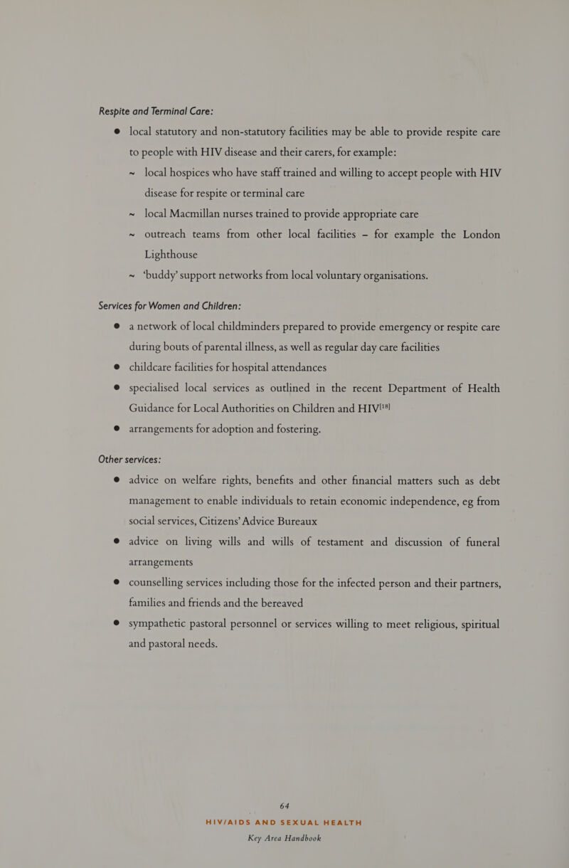 Respite and Terminal Care: @ local statutory and non-statutory facilities may be able to provide respite care to people with HIV disease and their carers, for example: ~ local hospices who have staff trained and willing to accept people with HIV disease for respite or terminal care ~ local Macmillan nurses trained to provide appropriate care ~ outreach teams from other local facilities - for example the London Lighthouse ~ ‘buddy’ support networks from local voluntary organisations. Services for Women and Children: ® a network of local childminders prepared to provide emergency or respite care during bouts of parental illness, as well as regular day care facilities @ childcare facilities for hospital attendances @ specialised local services as outlined in the recent Department of Health Guidance for Local Authorities on Children and HIV®! @ arrangements for adoption and fostering. Other services: @ advice on welfare rights, benefits and other financial matters such as debt management to enable individuals to retain economic independence, eg from social services, Citizens’ Advice Bureaux @ advice on living wills and wills of testament and discussion of funeral arrangements @ counselling services including those for the infected person and their partners, families and friends and the bereaved @ sympathetic pastoral personnel or services willing to meet religious, spiritual and pastoral needs. 64 HIV/AIDS AND SEXUAL HEALTH