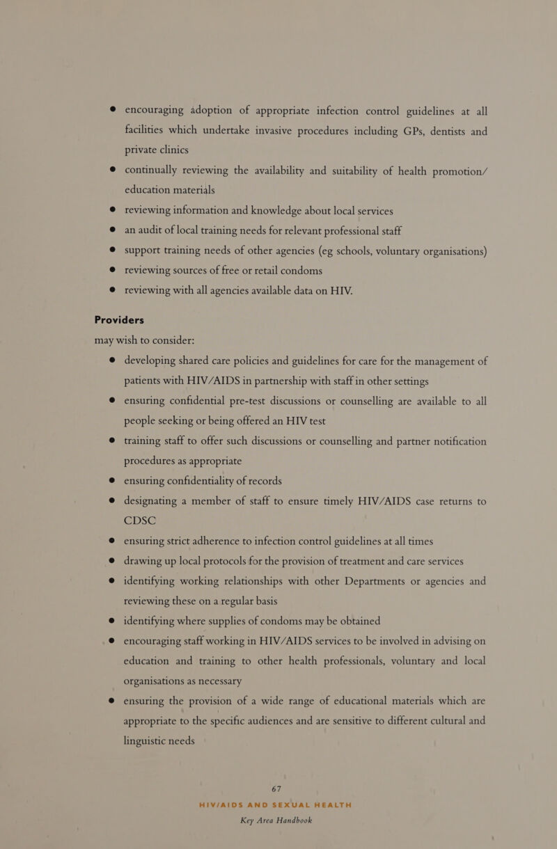 encouraging adoption of appropriate infection control guidelines at all facilities which undertake invasive procedures including GPs, dentists and private clinics continually reviewing the availability and suitability of health promotion/ education materials reviewing information and knowledge about local services an audit of local training needs for relevant professional staff support training needs of other agencies (eg schools, voluntary organisations) reviewing sources of free or retail condoms reviewing with all agencies available data on HIV. developing shared care policies and guidelines for care for the management of patients with HIV/AIDS in partnership with staff in other settings ensuring confidential pre-test discussions or counselling are available to all people seeking or being offered an HIV test training staff to offer such discussions or counselling and partner notification procedures as appropriate ensuring confidentiality of records designating a member of staff to ensure timely HIV/AIDS case returns to CDSCC ensuring strict adherence to infection control guidelines at all times drawing up local protocols for the provision of treatment and care services identifying working relationships with other Departments or agencies and reviewing these on a regular basis identifying where supplies of condoms may be obtained encouraging staff working in HIV/AIDS services to be involved in advising on education and training to other health professionals, voluntary and _ local organisations as necessary ensuring the provision of a wide range of educational materials which are appropriate to the specific audiences and are sensitive to different cultural and linguistic needs 67 HIV/AIDS AND SEXUAL HEALTH