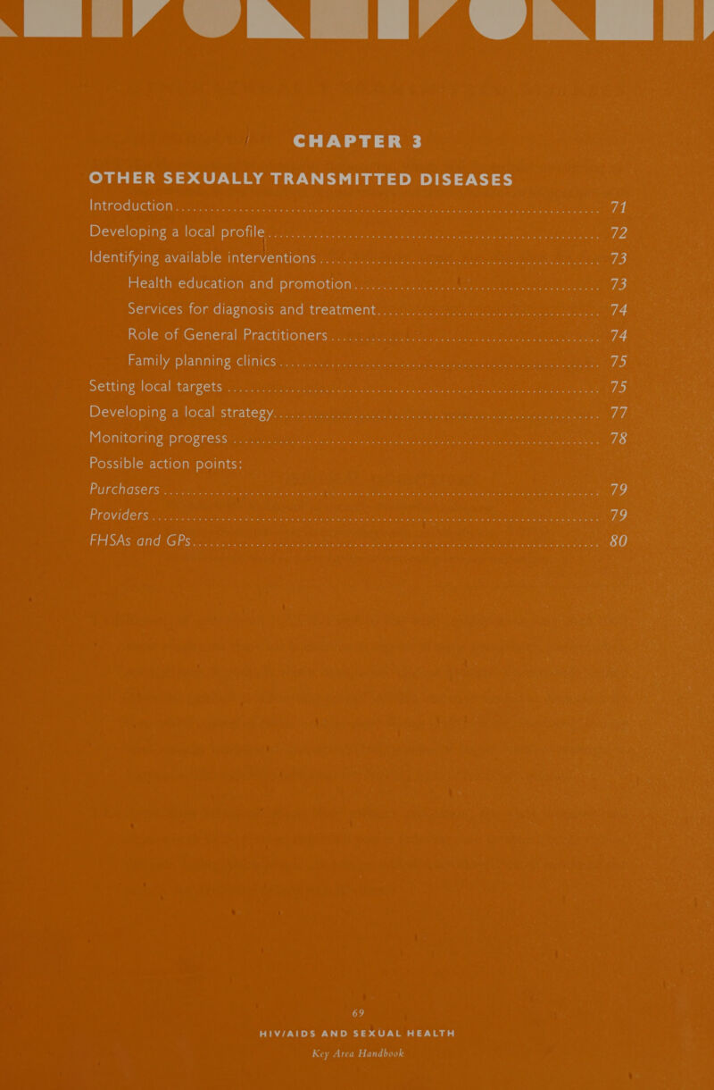 TY LIA AN [IA dN if CHAPTER 3 OTHER SEXUALLY TRANSMITTED DISEASES Introduction no... u0 A seven peu iee merece ue ate Maes eit er eer a 71 Developing a local profiles cgay mt tinye © chee ne ween pene eee eae 1 Identifying available:interventionsis...02 00) hee ee te ee re ey 73 Health education. andipnemotions scacacm aa acuict tna nek ten) een 73 Services for diagnosisvand treatment..c. sas creel seen nae eee 74 Role of General Practitioners ............... Pi oneantee torre reer 74 Family planning clinics. 2 aitae poueuney semen uo tahl aceite teeter ene a ie) Setting local targets 205-7 a rae eet ee ieee eat a ee 73 Developing a local:strates yan irarna: coe ee eee re, aces ae id Monitoring progress scare 8) Rice age pean gr te 78 Possible action points: Purchasers: .2cteennh Scide 2 Rapa e Raa tea aera ian OO Geeta eA, ere er eee 79 PrOVide ts. o:...c2 SRPO SUE RAP ag a hate cere alk se em eee 79 FHSAS and GP sini es ai ees Ca anne aie olin be Set cece ed ee 80 69 HIV/AIDS AND SEXUAL HEALTH