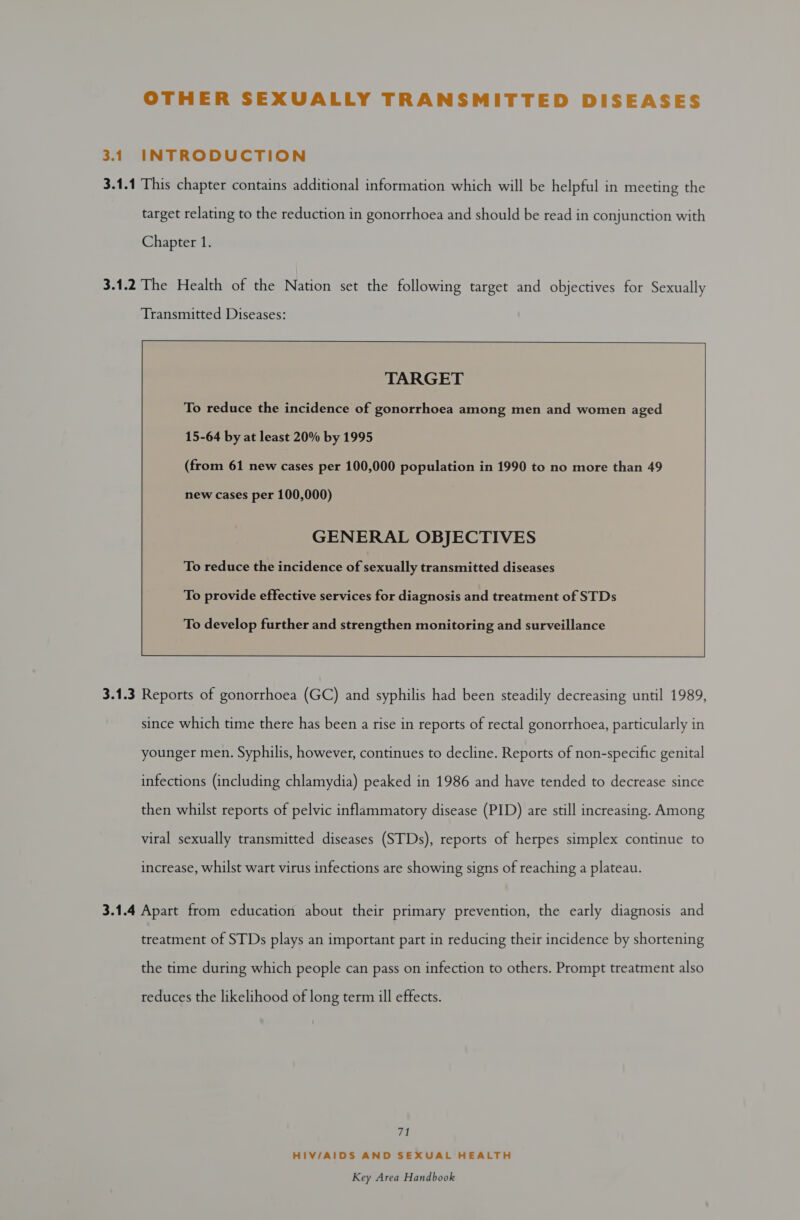 OTHER SEXUALLY TRANSMITTED DISEASES 3.1 INTRODUCTION 3.1.1 This chapter contains additional information which will be helpful in meeting the target relating to the reduction in gonorrhoea and should be read in conjunction with Chapter 1. 3.1.2 The Health of the Nation set the following target and objectives for Sexually        TARGET To reduce the incidence of gonorrhoea among men and women aged  15-64 by at least 20% by 1995 (from 61 new cases per 100,000 population in 1990 to no more than 49 new cases per 100,000) GENERAL OBJECTIVES To reduce the incidence of sexually transmitted diseases To provide effective services for diagnosis and treatment of STDs  To develop further and strengthen monitoring and surveillance 3.1.3 Reports of gonorrhoea (GC) and syphilis had been steadily decreasing until 1989, since which time there has been a rise in reports of rectal gonorrhoea, particularly in younger men. Syphilis, however, continues to decline. Reports of non-specific genital infections (including chlamydia) peaked in 1986 and have tended to decrease since then whilst reports of pelvic inflammatory disease (PID) are still increasing. Among viral sexually transmitted diseases (STDs), reports of herpes simplex continue to increase, whilst wart virus infections are showing signs of reaching a plateau. 3.1.4 Apart from education about their primary prevention, the early diagnosis and treatment of STDs plays an important part in reducing their incidence by shortening the time during which people can pass on infection to others. Prompt treatment also reduces the likelihood of long term ill effects. Via HIV/AIDS AND SEXUAL HEALTH