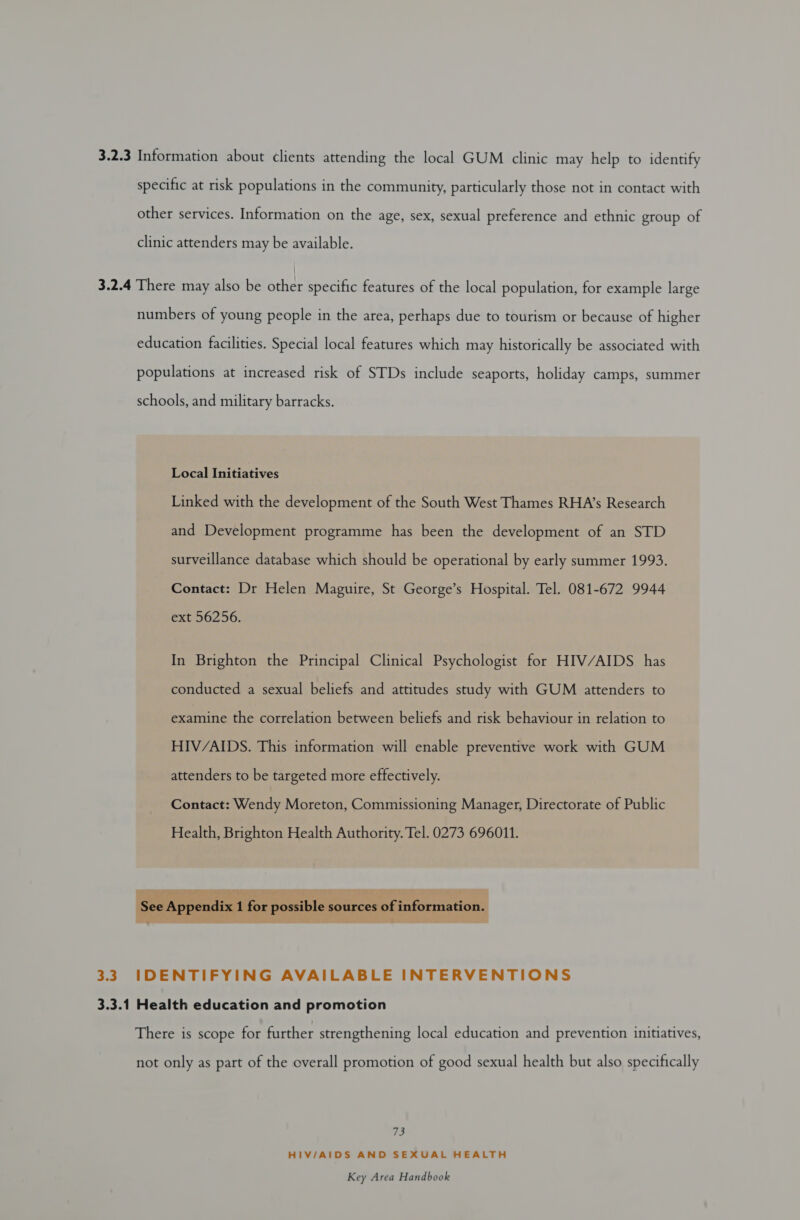 3.2.3 Information about clients attending the local GUM clinic may help to identify specific at risk populations in the community, particularly those not in contact with other services. Information on the age, sex, sexual preference and ethnic group of clinic attenders may be available. 3.2.4 There may also be other specific features of the local population, for example large numbers of young people in the area, perhaps due to tourism or because of higher education facilities. Special local features which may historically be associated with populations at increased risk of STDs include seaports, holiday camps, summer schools, and military barracks. Local Initiatives Linked with the development of the South West Thames RHA’s Research and Development programme has been the development of an STD surveillance database which should be operational by early summer 1993. Contact: Dr Helen Maguire, St George’s Hospital. Tel. 081-672 9944 ext 56256. In Brighton the Principal Clinical Psychologist for HIV/AIDS has conducted a sexual beliefs and attitudes study with GUM attenders to examine the correlation between beliefs and risk behaviour in relation to HIV/AIDS. This information will enable preventive work with GUM attenders to be targeted more effectively. Contact: Wendy Moreton, Commissioning Manager, Directorate of Public Health, Brighton Health Authority. Tel. 0273 696011.  3.3 IDENTIFYING AVAILABLE INTERVENTIONS 3.3.1 Health education and promotion There is scope for further strengthening local education and prevention initiatives, not only as part of the overall promotion of good sexual health but also specifically fe HIV/AIDS AND SEXUAL HEALTH