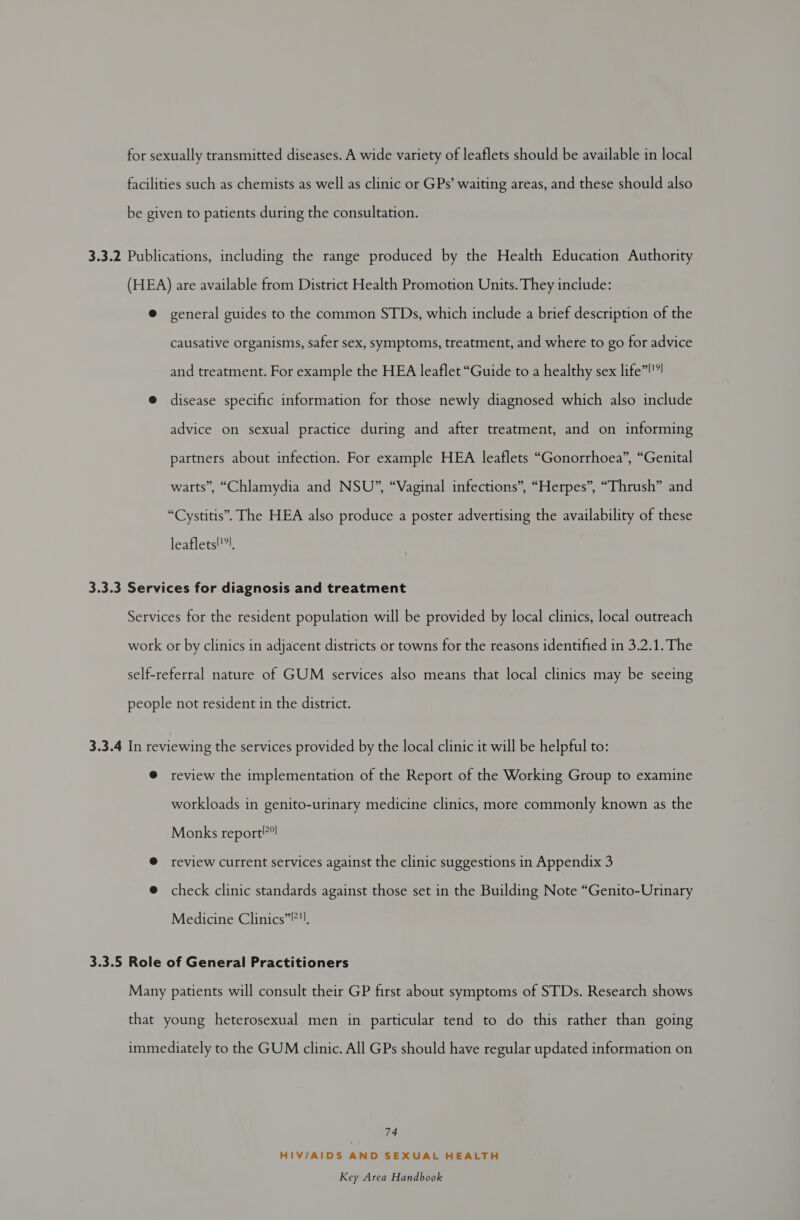 for sexually transmitted diseases. A wide variety of leaflets should be available in local facilities such as chemists as well as clinic or GPs’ waiting areas, and these should also be given to patients during the consultation. 3.3.2 Publications, including the range produced by the Health Education Authority (HEA) are available from District Health Promotion Units. They include: @ general guides to the common STDs, which include a brief description of the causative organisms, safer sex, symptoms, treatment, and where to go for advice and treatment. For example the HEA leaflet “Guide to a healthy sex life”!”! @ disease specific information for those newly diagnosed which also include advice on sexual practice during and after treatment, and on informing partners about infection. For example HEA leaflets “Gonorrhoea”, “Genital warts”, “Chlamydia and NSU”, “Vaginal infections”, “Herpes”, “Thrush” and “Cystitis”. The HEA also produce a poster advertising the availability of these leaflets!'?), 3.3.3 Services for diagnosis and treatment Services for the resident population will be provided by local clinics, local outreach work or by clinics in adjacent districts or towns for the reasons identified in 3.2.1. The self-referral nature of GUM services also means that local clinics may be seeing people not resident in the district. 3.3.4 In reviewing the services provided by the local clinic it will be helpful to: @ review the implementation of the Report of the Working Group to examine workloads in genito-urinary medicine clinics, more commonly known as the Monks report”! @ review current services against the clinic suggestions in Appendix 3 @ check clinic standards against those set in the Building Note “Genito-Urinary Medicine Clinics”?. 3.3.5 Role of General Practitioners Many patients will consult their GP first about symptoms of STDs. Research shows that young heterosexual men in particular tend to do this rather than going immediately to the GUM clinic. All GPs should have regular updated information on 74 HIV/AIDS AND SEXUAL HEALTH