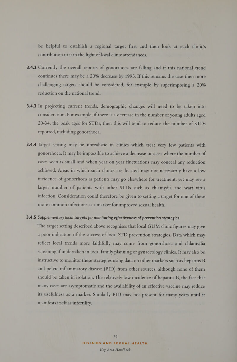 be helpful to establish a regional target first and then look at each clinic’s contribution to it in the light of local clinic attendances. 3.4.2 Currently the overall reports of gonorrhoea are falling and if this national trend continues there may be a 20% decrease by 1995. If this remains the case then more challenging targets should be considered, for example by superimposing a 20% reduction on the national trend. 3.4.3 In projecting current trends, demographic changes will need to be taken into consideration. For example, if there is a decrease in the number of young adults aged 20-34, the peak ages for STDs, then this will tend to reduce the number of STDs reported, including gonorrhoea. 3.4.4 Target setting may be unrealistic in clinics which treat very few patients with gonorrhoea. It may be impossible to achieve a decrease in cases where the number of cases seen is small and when year on year fluctuations may conceal any reduction achieved. Areas in which such clinics are located may not necessarily have a low incidence of gonorrhoea as patients may go elsewhere for treatment, yet may see a larger number of patients with other STDs such as chlamydia and wart virus infection. Consideration could therefore be given to setting a target for one of these more common infections as a marker for improved sexual health. 3.4.5 Supplementary local targets for monitoring effectiveness of prevention strategies The target setting described above recognises that local GUM clinic figures may give a poor indication of the success of local STD prevention strategies. Data which may reflect local trends more faithfully may come from gonorrhoea and chlamydia screening if undertaken in local family planning or gynaecology clinics. It may also be instructive to monitor these strategies using data on other markers such as hepatitis B and pelvic inflammatory disease (PID) from other sources, although none of them should be taken in isolation. The relatively low incidence of hepatitis B, the fact that many Cases are asymptomatic and the availability of an effective vaccine may reduce its usefulness as a marker. Similarly PID may not present for many years until it manifests itself as infertility. 76 HIV/AIDS AND SEXUAL HEALTH