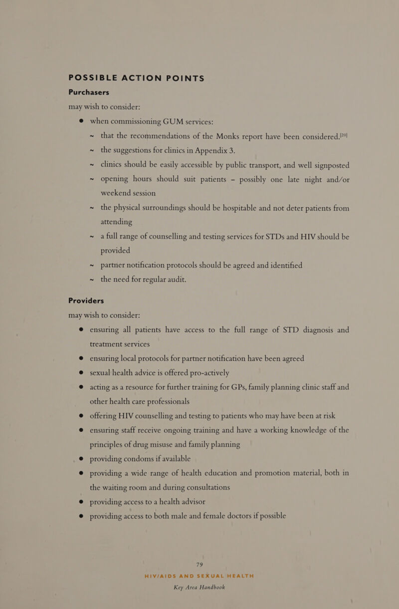 ~ ~ ~ that the recommendations of the Monks report have been considered.’ the suggestions for clinics in Appendix 3. clinics should be easily accessible by public transport, and well signposted opening hours should suit patients - possibly one late night and/or weekend session the physical surroundings should be hospitable and not deter patients from attending a full range of counselling and testing services for STDs and HIV should be provided partner notification protocols should be agreed and identified the need for regular audit. 79 HIV/AIDS AND SEXUAL HEALTH