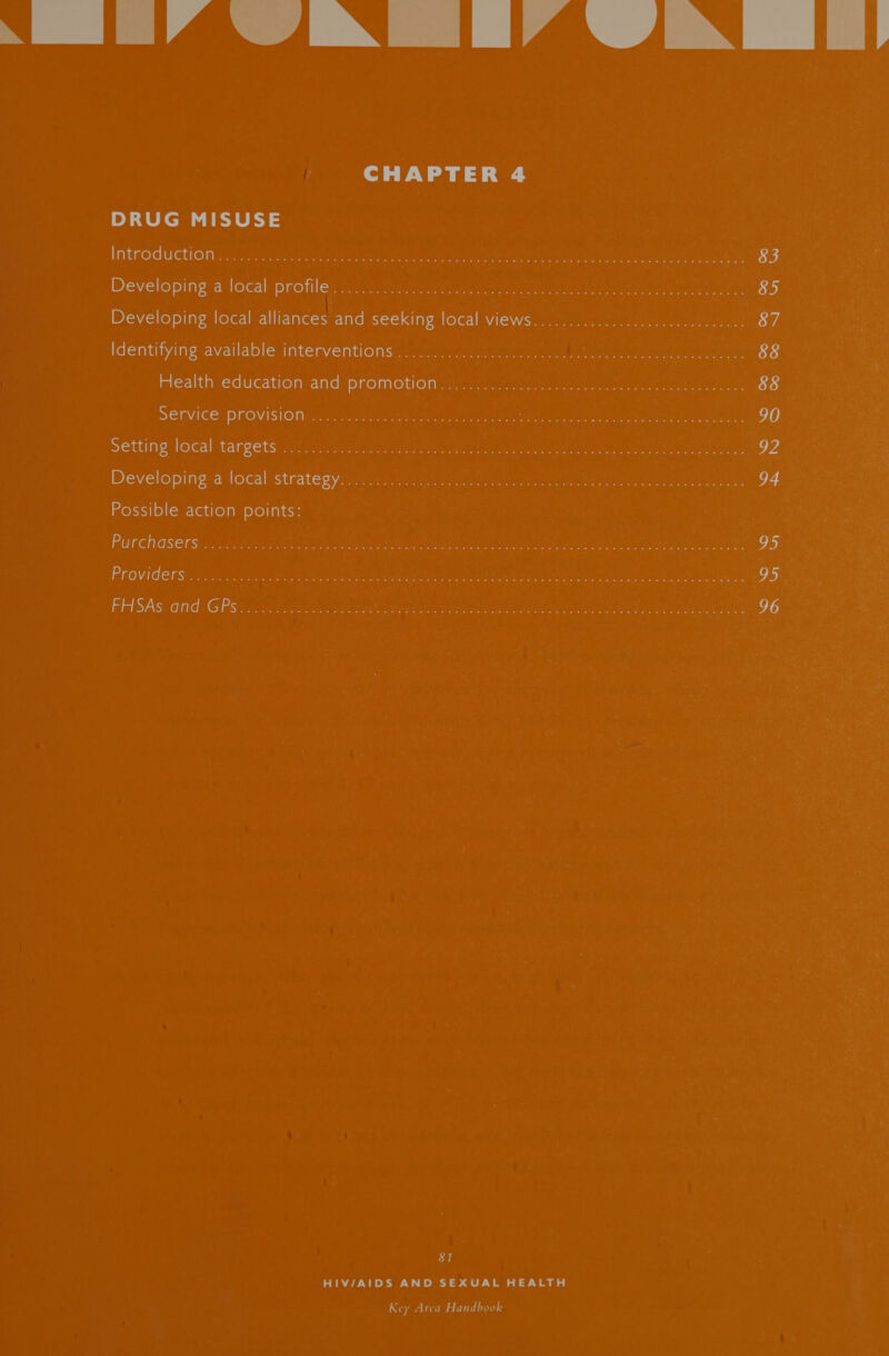 Y Lig 4aNn [IA iN ff CHAPTER 4 DRUG MISUSE Introductionin dois l i rege sth ee Res ae pea ra ee 83 Developing alocah protileg ie MoS ae, lee ot oe he 85 Developing local alliances and seeking local views.............2.0.c0ceeseesee es 87 Identifying available Interventionsiis ais. «arcu once unseen Seer a eae een 88 Health education ands promotion revi: vc. cpaat ts ee ence ane eee 88 SELVICE - PrOVISIOM: acts. preemie ons bee ros 8 ae arn 90 Setting local’ targets: io) ater n te aeae ae os ne iene er t Sr coe anes ae v4 Developing ‘a-local strate gyoirunn ict ah teen tan ane 4 eke) eae ee 94 Possible action points: Purchasers i). /sceits sated Aa aa Meet Sanne phe aegis ee acu (er eects ee 95 Providers... 2). ol 05.gh Dei pd tact asa oar tame a ee ar ae 95. FHSAs and, GPS¢ scsi testes Sais ies oye ae cin aan ret, ee oa 96 81 HIV/AIDS AND SEXUAL HEALTH