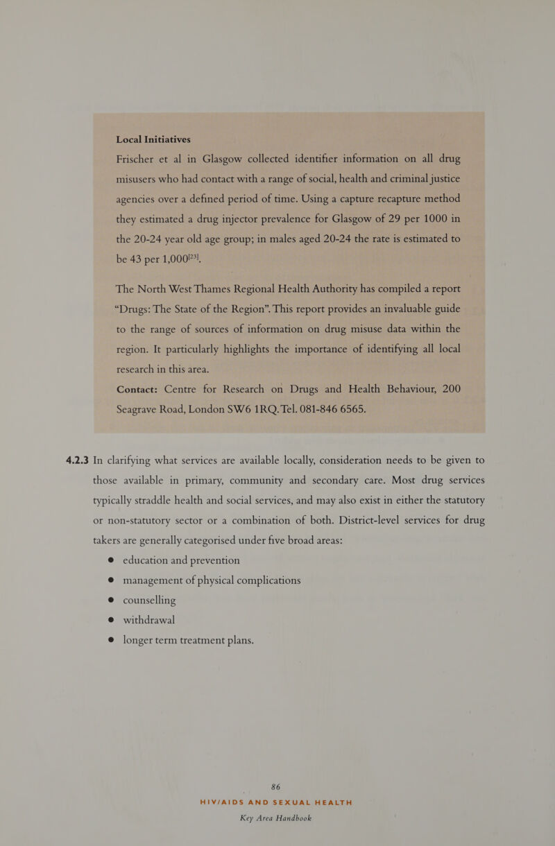 Local Initiatives | Frischer et al in Glasgow collected identifier information on all drug misusers who had contact with a range of social, health and criminal justice agencies over a defined period of time. Using a capture recapture method they estimated a drug injector prevalence for Glasgow of 29 per 1000 in the 20-24 year old age group; in males aged 20-24 the rate is estimated to be 43 per 1,000!*!. The North West Thames Regional Health Authority has compiled a report “Drugs: The State of the Region”. This report provides an invaluable guide to the range of sources of information on drug misuse data within the region. It particularly highlights the importance of identifying all local research in this area. Contact: Centre for Research on Drugs and Health Behaviour, 200 Seagrave Road, London SW6 1RQ. Tel. 081-846 6565. 4.2.3 In clarifying what services are available locally, consideration needs to be given to those available in primary, community and secondary care. Most drug services typically straddle health and social services, and may also exist in either the statutory or non-statutory sector or a combination of both. District-level services for drug takers are generally categorised under five broad areas: @ education and prevention @ management of physical complications @ counselling @ withdrawal e longer term treatment plans. 86 HIV/AIDS AND SEXUAL HEALTH