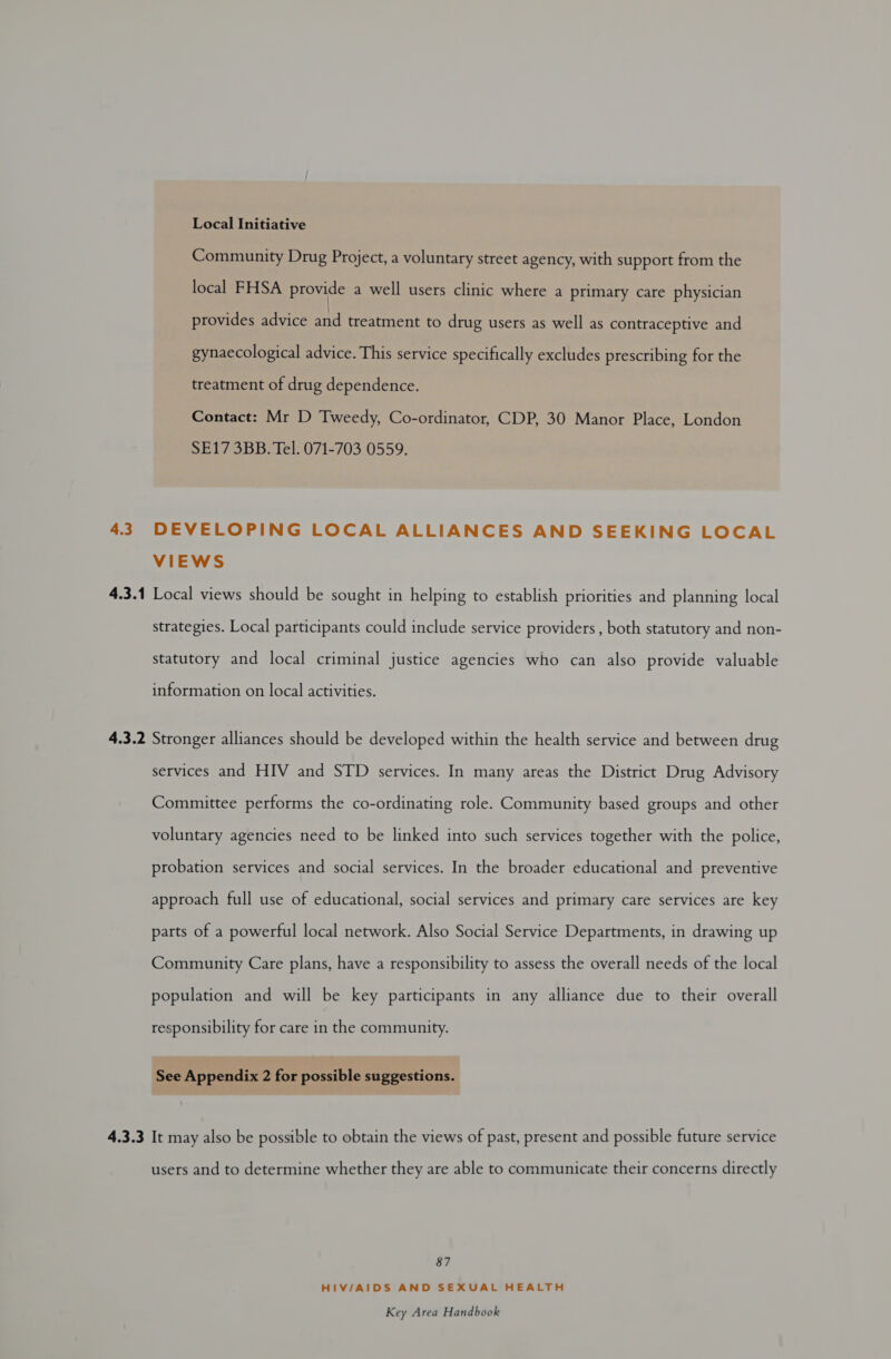 Community Drug Project, a voluntary street agency, with support from the local FHSA provide a well users clinic where a primary care physician provides advice and treatment to drug users as well as contraceptive and gynaecological advice. This service specifically excludes prescribing for the treatment of drug dependence. Contact: Mr D Tweedy, Co-ordinator, CDP, 30 Manor Place, London SE17 3BB. Tel. 071-703 0559. 4.3 DEVELOPING LOCAL ALLIANCES AND SEEKING LOCAL VIEWS 4.3.1 Local views should be sought in helping to establish priorities and planning local strategies. Local participants could include service providers , both statutory and non- statutory and local criminal justice agencies who can also provide valuable information on local activities. 4.3.2 Stronger alliances should be developed within the health service and between drug services and HIV and STD services. In many areas the District Drug Advisory Committee performs the co-ordinating role. Community based groups and other voluntary agencies need to be linked into such services together with the police, probation services and social services. In the broader educational and preventive approach full use of educational, social services and primary care services are key parts of a powerful local network. Also Social Service Departments, in drawing up Community Care plans, have a responsibility to assess the overall needs of the local population and will be key participants in any alliance due to their overall responsibility for care in the community. See Appendix 2 for possible suggestions. 4.3.3 It may also be possible to obtain the views of past, present and possible future service users and to determine whether they are able to communicate their concerns directly 87 HIV/AIDS AND SEXUAL HEALTH